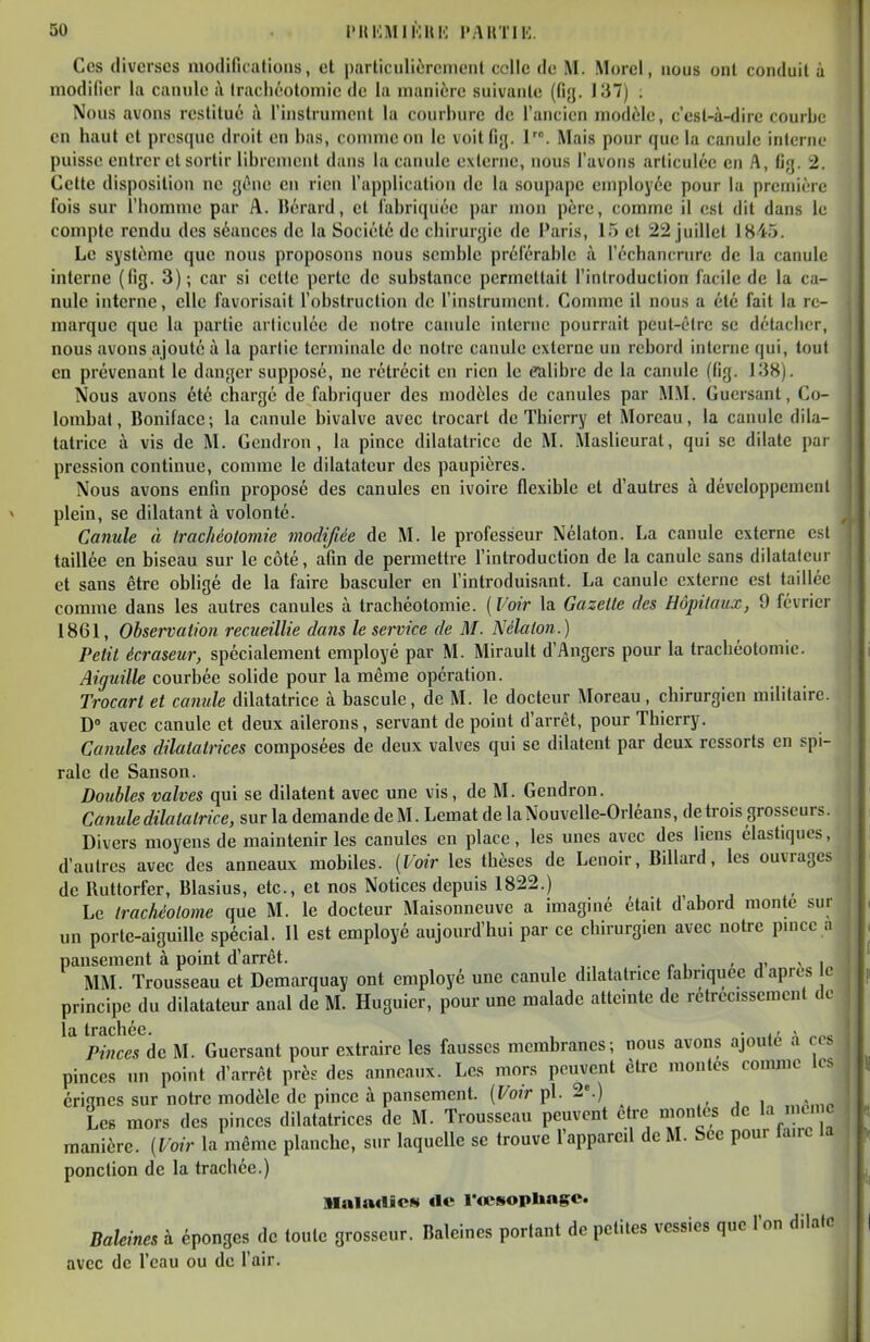 Ces diverses modifications, et particulièrcmcnl celle de M. Morel, nous onl conduit à modifier la canule à trachéotomie de la manière suivante (fig. 137) . Nous avons restitué à l'instrument la courbure de l'ancien modèle, c'est-à-dire courbe en haut et presque droit en bas, conmieon le voit fig. I. Mais pour que la canule interne puisse entrer et sortir librement dans la canule externe, nous l'avons articulée en A, fig. 2. Cette disposition ne géne en rien l'application de la soupape employée pour la première fois sur l'homme par A. Bérard, et fabriquée par mon père, comme il est dit dans le compte rendu des séances de la Société de chirurgie de Paris, 15 et 22 juillet 1845. Le système que nous proposons nous semble préférable à l'échancrure de la canule interne (fig. 3); car si cette perte de substance permettait l'introduction facile de la ca- nule interne, elle favorisait l'obstruction de l'instrument. Comme il nous a été fait la re- marque que la partie articulée de notre canule interne pourrait peut-être se détacher, nous avons ajouté à la partie terminale de notre canule externe un rebord interne qui, tout en prévenant le danger supposé, ne rétrécit en rien le calibre de la canule (fig. 138). Nous avons été chargé de fabriquer des modèles de canules par MM. Guersant, Co- lombat, Bonifacc; la canule bivalve avec trocart de Thierry et Moreau, la canule dila- tatrice à vis de M. Gcndron , la pince dilatatrice de M. Maslieurat, qui se dilate par pression continue, comme le dilatateur des paupières. Nous avons enfin proposé des canules en ivoire flexible et d'autres à développement plein, se dilatant à volonté. Canule à Irachéolomie modifiée de M. le professeur Nélaton. La canule externe est taillée en biseau sur le côté, afin de permettre l'introduction de la canule sans dilatateur et sans être obUgé de la faire basculer en l'introduisant. La canule externe est taillée comme dans les autres canules à trachéotomie. {Voir la Gazette des Hôpitaux, 9 février 1861, Observation recueillie dans le sem'ce de M. Nélaton.) Petit écraseur, spécialement employé par M. Mirault d'Angers pour la trachéotomie. Aiguille courbée solide pour la même opération. Trocart et canule dilatatrice à bascule, de M. le docteur Moreau , chirurgien militaire. D° avec canule et deux ailerons, servant de point d'arrêt, pour Thierry. Caîiules dilatatrices composées de deux valves qui se dilatent par deux ressorts en spi- rale de Sanson. Doubles valves qui se dilatent avec une vis, de M. Gendron. Canule dilatatrice, sur la demande de M. Lemat de la Nouvelle-Orléans, de trois grosseurs. Divers moyens de maintenir les canules en place , les unes avec des liens élastiques, d'autres avec des anneaux mobiles. {Voir les thèses de Lcnoir, Billard, les ouvrages de Ruttorfer, Blasius, etc., et nos Notices depuis 1822.) Le trachéolome que M. le docteur Maisonneuve a imaginé était d abord monte sur un porte-aiguille spécial. Il est employé aujourd'hui par ce chirurgien avec notre pince a pansement à point d'arrêt. . r i • - j- < i„ MM. Trousseau et Demarquay ont employé une canule dilatatrice fabriquée d après e principe du dilatateur anal de M. Huguier, pour une malade atteinte de rétrécissement de Pinces de M. Guersant pour extraire les fausses membranes; nous avons ajouté à ces pinces un point d'arrêt près des anneaux. Les mors peuvent être moutes comme les érignes sur notre modèle de pince à pansement. {Votr pl. 2«.) Les mors des pinces dilatatrices de M. Trousseau peuvent être montes de la mcn c manière. {Voir la même planche, sur laquelle se trouve l'appareil de M. Sce pour taire la ponction de la trachée.) i »Iala«lîc«( rte l'œsopUagc. BaUines à éponges de toute grosseur. Baleines portant de petites vessies que l'on dilate avec de l'eau ou de l'air.