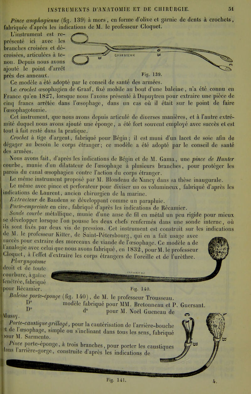 Pince œsophaffiemte (fig. 139) à mors, en fonne d'olive et garnie de dents à crochcls, fabriquée d'après les indications de M. le prolesseur Cloquet. L'instrument est re- présenté ici avec les branches croisées et dé- croisées, articulées à te- non. Depuis nous avons ajouté le point d'arrêt près des anneau:t. ^'3- ^^9. Ce modèle a été adopté par le conseil de santé des armées. Le crochet œsophagien de Graaf, fixé mobile au bout d'une baleine, n'a été connu en France qu'en 1827, lorsque nous l'avons présenté àDupuytren pour extraire une pièce de ( francs arrêtée dans l'œsophage, dans un cas oii il était sur le point de faire l'd'sophagotomie. Cet instrument, que nous avons depuis articulé de diverses manières, et à l'autre cxtré- iiiilé duquel nous avons ajouté une éponge, a été fort souvent employé avec succès et est tout à fait resté dans la pratique. Crochet à tige d'argent, fabriqué pour Bégin ; il est muni d'un lacet de soie afin de dégager au besoin le corps étranger; ce modèle a été adopté par le conseil de sauté (les armées. Nous avons fait, d'après les indications de lîcgin et de M. Gama, une pince de Hunter courbe, munie d'un dilatateur de l'œsophage à plusieurs branches, pour protéger les pai-ois du canal œsophagien contre l'action du corps étranger. Le même instrument proposé par M. IJlondeau de Nancy dans sa thèse inaugurale. Le même avec pince et perforateur pour diviser un os volumineux, fabriqué d'après les indications de Laurent, ancien chirurgien de la marine. Extracteur de Baudens se développant comme un parapluie. Vorle-empreinte en cire, fabriqué d'après les indications de Récamicr. Soude courbe métallique, munie d'une anse de fil en métal un peu rigide pour mieux se développer lorsque l'on pousse les deux chefs renfermés dans une sonde interne, où lis sont fixés par deux vis de pression. Cet instrument est construit sur les indications de M. le professeur Kilter, de Saint-Pétersbourg, qui en a fait usage avec succès pour extraire des morceaux de viande de l'œsophage. Ce modèle a de l'analogie avec celui que nous avons fabriqué, en 1832, pour M. le professeur iCloquet, à l'effet d'extraire les corps étrangers de l'oreille et de l'urèthrc. Pharijmjotome droit et de toute courbure, à gaine fenêirée, fabriqué pour Récamier. i'ig. 140. Baleine porte-éponçje (fig. 140), de M. le professeur Trousseau. J^] modèle fabriqué pour MM. Bretonneau et P. Guersant. „ ° d° pour M. Noël Guencau de ^ Vlussy. Porte-caustique ffrillaf/é, pour la cautérisation de l'arrière-bouche 3t de 1 œsophage, simple ou s'inclinant dans tous les sens, fabriqué )our M. Sarmento. ^ '.(1 Pince portc-éponge, à trois branches, pour porter les caustiques lans iarnere-gorgc, construite d'après les indications de 141.