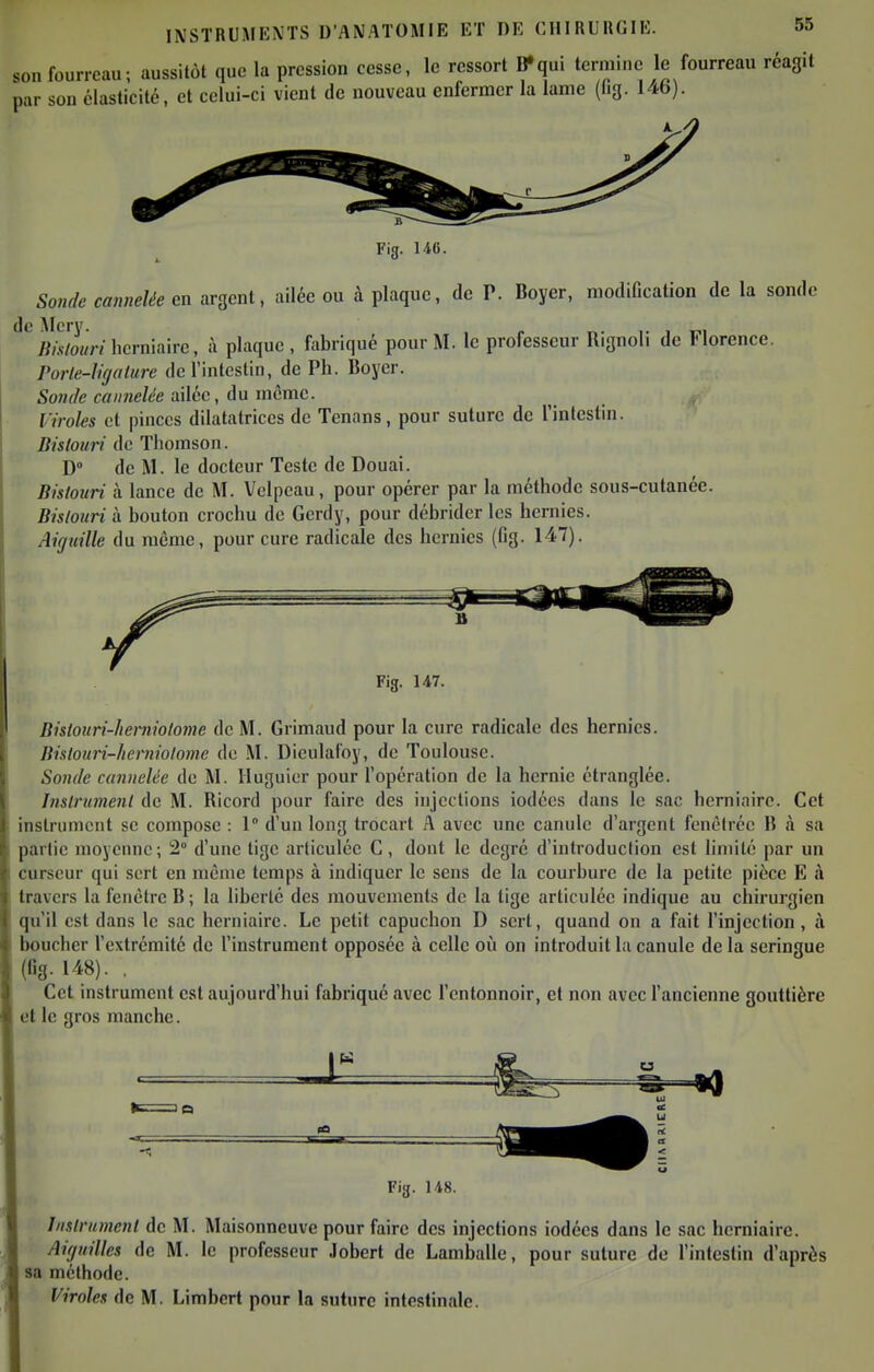 son fourreau; aussitôt que la pression cesse, le ressort B»qui termine le fourreau réagit par son élasticité, et celui-ci vient de nouveau enfermer la lame (hg. 146). Fig. U6. Sonde cannelée en argent, ailée ou à plaque, de P. Boyer, modification de la sonde de Mcrv JÎM/o«n herniaire, ù plaque, fabriqué pour M. le professeur Rignoli de Florence. Porle-lnjalurc de l'intestin, de Ph. Boyer. Sonde cannelée vlAcc, An mcmc. Viroles et pinces dilatatrices de Tenans, pour suture de l'intestin. Bistouri de Thomson. D de M. le docteur Teste de Douai. Bistouri à lance de M. Vclpcau, pour opérer par la méthode sous-cutanée. Bislonri à bouton crochu de Gerdy, pour débrider les hernies. Aiguille du même, pour cure radicale des hernies (fig. 147). Fig. 147. Bistouri-herniolome de M. Grimaud pour la cure radicale des hernies. Bislouri-herniolomc de M. Dieulafoy, de Toulouse. Sonde cannelée de M. lluguier pour l'opération de la hernie étranglée. Instrument de M. Ricord pour faire des injections iodées dans le sac herniaire. Cet instrument se compose : 1 d'un long trocart A avec une canule d'argent fcnciréc lî à sa partie moyenne; 2° d'une tige articulée C, dont le degré d'introduction est limité par un curseur qui sert en même temps à indiquer le sens de la courbure de la petite pièce E à travers la fenêtre B ; la liberté des mouvements de la tige articulée indique au chirurgien qu'il est dans le sac herniaire. Le petit capuchon D sert, quand on a fait l'injection, à boucher l'extrémité de l'instrument opposée à celle où on introduit la canule de la seringue (fig. 148). , Cet instrument est aujourd'hui fabriqué avec l'entonnoir, et non avec l'ancienne gouttière et le gros manche. Instrument de M. Maisonneuve pour faire des injections iodées dans le sac herniaire. Aiguilles de M. le professeur Jobert de Lamballe, pour suture de l'intestin d'après sa méthode. Viroles de M. Limbcrt pour la suture intestinale.