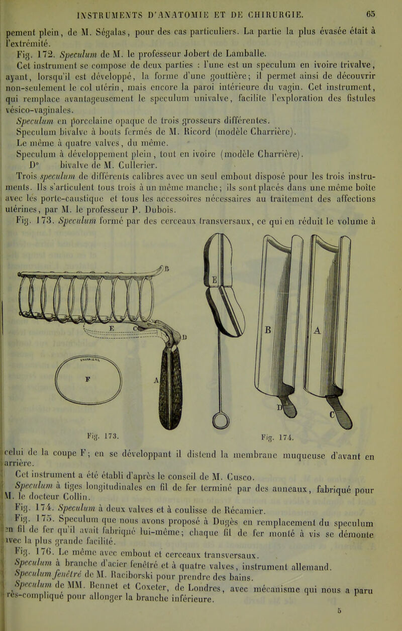 pcnicnt plein, de M. Ségalas, pour des cas particuliers. La partie la plus évasée était à l'cxtréniilé. Fig. 172. Spéculum de M. le professeur Jobert de Lamballe. Cet instrument se compose de deux parties : l'une est un spéculum en ivoire trivalve, ayant, lorsqu'il est développé, la forme d'une gouttière; il permet ainsi de découvrir non-seulement le col utérin, mais encore la paroi intérieure du vagin. Cet instrument, qui remplace avantageusement le spéculum univalve, facilite l'exploration des Gstules vésico-vaginales. Spéculum en porcelaine opaque de trois grosseurs différentes. Spéculum bivalve à bouts fermés de M. Ricord (modèle Charrièrc). Le même à quatre valves, du même. Spéculum à développement plein, tout en ivoire (modèle Charrière). D bivalve de M. CuUerier. Trois spéculum de différents calibres avec un seul embout disposé pour les trois instru- ments. Ils s'articulent tous trois à un même mancbc; ils sont placés dans une même boîte avec les porte-caustique et tous les accessoires nécessaires au traitement des affections utérines, par M. le professeur P. Dubois. Fig. 1 73. Spéculum formé par des cerceau.\ transversaux, ce qui en réduit le volume à Kijj. 173. Fig. 174. celui de la coupe F; en se développant il distend la membrane muqueuse d'avant en arrière. Cet instrument a été établi d'après le conseil de M. Cusco. Spéculum à tiges longitudinales en fll de fer terminé par des anneaux, fabriqué pour \I. le docteur Collin. ^ * Fig. 174. Spéculum à deux valves et à coulisse de Récamier. Fig. 175. Spéculum que nous avons proposé à Dugès en remplacement du spéculum în lil de 1er qu il avait fabriqué lui-même; cliaque (il de fer monté à vis se démonte ivec la plus grande facilité. Fig. I7G. Le même avec embout et cerceaux transversaux. Spéculum à branche d'acier fenêlré et à quatre valves, instrument allemand. Spéculum fcuèlré de M. Maciborski pour prendre des bains Spéculum de MM. lîcnnet et Coxeter, de Londres, avec mécanisme qui nous a paru rès-complique pmir allonger la branche inférieure.