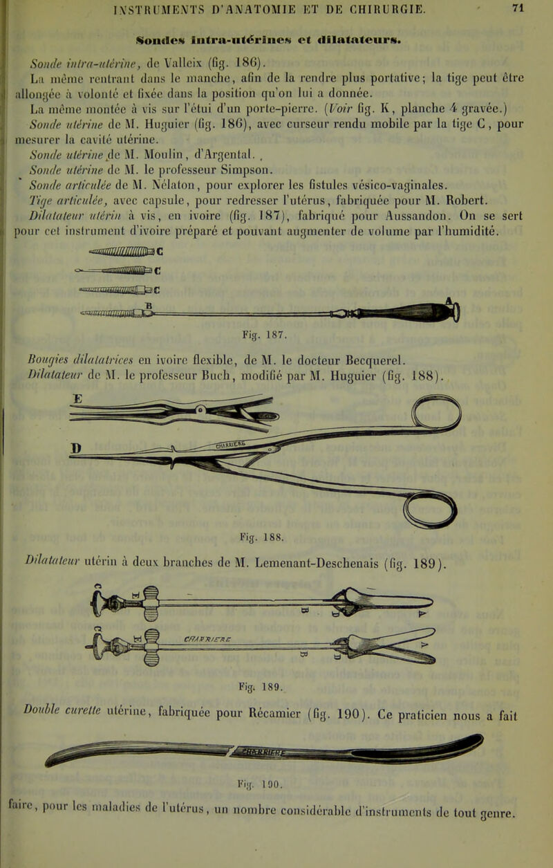 Soiulew Iiitra-iitérliiCN et dilatatciirci. Sonile iiilra-itlèviiic, de Vallcix (fig. 186). Lii inènic leiitraiit dans le manche, afin de la rendre plus portative; la tige peut être allongée à volonté et fixée dans la position qu'on lui a donnée. La même montée à vis sur l'étui d'un porte-pierre. [Voir fig. K, planche 4 gravée.) Soude utérine de M. Huguier (fig. 186), avec curseur rendu mobile par la lige C, pour mesurer la cavité utérine. Soude ulérinef\c M. Moulin, d'Argental. , Sonde ulériue de M. le professeur Simpson. Sonde arliculée de M. Nélaton, pour explorer les fistules vésico-vaginales. Tige articulée, avec capsule, pour redresser l'utérus, fabriquée pour M. Robert. Dilatateur utérin avis, en ivoire (fig. 187), fabrique pour Aussandon. On se sert pour cet instrument d'ivoire préparé et pouvant augmenter de volume par l'humidité. <ammmmuQO-= Fig. 187. Bougies dilatatrices en ivoire flexible, de M. le docteur Becquerel. Dilatateur de M. le professeur Buch, modifié par M. Huguier (fig. 188). Fig. 188. Dilatateur utérin à deux branches de M. Lemenant-Deschenais (fig, 189). C/JAPTIICTti: Fig. 189. Douhle curette utérine, fabriquée pour Récamier (fig. 190). Ce praticien nous a fait Fig. 190. fai rc, pour les maladies de l'utérus, un nombre considérable d'instruments de tout genre.