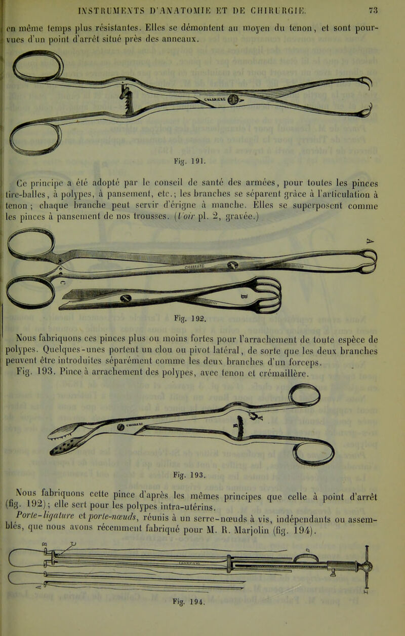 en même lemps plus résistantes. Elles se démontent au moyen du tenon, et sont pour- vues d'un point d'arrêt situé près des anneaux. Fiaf. 191. Ce principe a été adopté par le conseil de santé des armées, pour toutes les pinces lire-balles, à polypes, à panscnienl, etc.; les branches se séparent grâce à l'articulation à tenon ; chaque branche peut servir d'érigne à manche. Elles se superposent comme les pinces à pansement de nos trousses, [lotr pl. 2, gravée.) Nous fabriquons ces pinces plus ou moins fortes pour l'arrachement de toute espèce de polypes. Quelques-unes portent un clou ou pivot latéral, de sorte que les deux branches peuvent être introduites séparément comme les deux branches d'un forceps. Fig. 193. Pince à arrachement des polypes, avec tenon et crémaillère. Fig. 193. /c'^^r/'^^'^''^^ ^'^'^ P'''^ '^ P'^^ principes que celle à point d'arrêt (fig. 192); elle sert pour les polypes intra-utérins. Poric-ligalure et porle-7iœvds, réunis à un serre-nœuds à vis, indépendants ou assem- bles, que nous avons récemment fabriqué pour M. R. Marjolin (fig. 194). ^ . ^ . H Fig. 194.