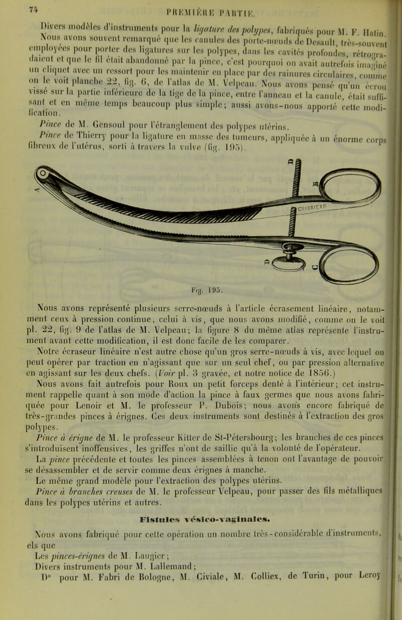 Divers modMes d'instnimeuls pour la ligature des polypes, lul)riq„,'.s pour M V Halin Nous avons souvent remarqué que les ciu.ules des poi le-iKHids de Desaidl lit.s-souv<M,i .•mployees pour porter des lijjatures sur les polypes, daus les cavités profondes rétro-rn .lauM.t et que le Id était ahaudonué par la pince, c'est pourquoi ou avait autrelo'is iu.a' iiir un eliquet avec un ressort pour les niaiutenir eu place par des raiuures circulaires c(iuun.. on le voit planche 22, li-j. 0, do l'atlas de M. Velpeau. Nous avons pensé qu'un écrou visse sur la partie inlérieure de la li.je de la pince, entre l'anneau et la canule était suKi- sant et en inènie temps beaucoup plus simple; aussi avons-nous apporté cette modi- ncalion. Pince de M. (îensoiil pour rélian;{lemcnt des poly|)es iilérius. rince de Thierry pour la li;]aluie eu masse des tumeurs, ajjpliquée à un énorme corps libreux de rulériis, sorti à travers la vulve ((i<{. 195). Fig. 195. Nous avons représenté plusieurs serre-nœuds à l'article écrasement linéaire, notam- ment ceux à pression continue, celui à vis, que nous avons modifié, comme on le voit pl. 22, fig. 9 de l'atlas de M. Velpeau; la figure 8 du même atlas représente l'instru- ment avant cette modification, il est donc facile de les comparer. Noire écraseur linéaire n'est autre chose qu'un gros serre-nœuds à vis, avec lequel on peut opérer par traction en n'agissant que sur un seul chef, ou par pression alternative en agissant sur les deux chefs, (f'o/rpl. 3 gravée, et notre notice de 1856.) Nous avons fait autrefois pour Roux un petit forceps denté cà l'intérieur; cet instru- ment rappelle quant à son mode d'action la pince à faux germes que nous avons fabri- quée pour Lenoir et M. le professeur P. Dubois; nous avons encore fabriqué de très-grandes pinces à érignes. Ces deux instruments sont destinés à l'extracliou des gros polypes. I Pince à éi-icjne de M. le professeur Kittor de St-Pétersbourg; les brandies de ces pinces s'introduisent inoffensives, les griffes n'ont de saillie qu'à la volonté de l'operateur. La pince précédente et toutes les pinces assemblées à tenon ont l'avanlage de pouvoir se désassembler et de servir comme deux érignes à manche. Le même grand modèle pour l'extraction des polypes utérins. Pince à branches creuses de M. le professeur Velpeau, pour passer des fils métalliques dans les polypes utérins et autres. FlMfuICN v«^wIro-va{irliinlO!N. Nous avons fabriqué pour celte opération un nombre très-considérable d'instruments, els que Les piîices-érif/ncs de M. Laugicr; Divers instruments pour M. Lallemand; D» pour M. Fabri de Bologne, M. Civiale, M. CoUiex, de Turin, pour Leroy