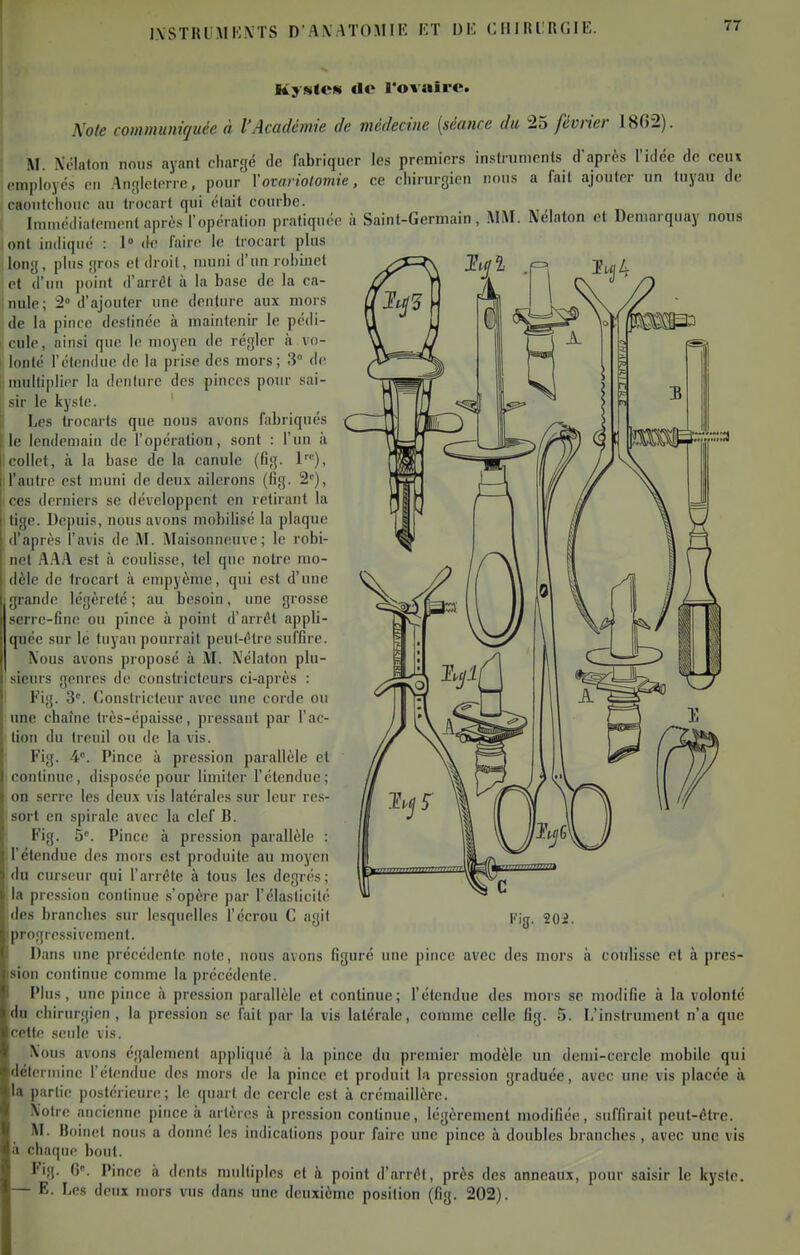 l.\STIUMK.\TS D'A.\ .-\TO.MIK ET UK C ill RlRf.IE. KyMtCN «le l'ovaire. Noie communiquée à l'Académie de médecine {séance du 25 février 1862). M. Xélalon nous ayant chargé de fabriquer les premiers instnimenls d'après l'idée de ceux !• —.i^wic n fai( ajouter un tuyau de ce chirurgien nous a fait ajouter un tuyau à Saint-Germain, MM. Nélaton et Deniarquay nous employés en .'Ingleterre, pour l'ovon'olomie caoutchouc au trocnrt qui était courbe. Imuiédialement après l'opération pratiquée ont indiqué : 1° do faire le trocart plus long, plus gros et droit, muni d'un robinet et d'un point d'arrêt à la base de la ca- nule; 2» d'ajouter une denture aux mors de la piuce destinée à maintenir le pédi- cule, ainsi que le moyen de régler à vo- lonté l'étendue de la prise des mors; 3 de ; multiplier la denture des pinces pour sai- sir le kyste. Les trocarts que nous avons fabriqués le lendemain de l'opération, sont : l'un à collet, à la base de la canule (Gg. l'), Il'autre est muni de deux ailerons (fig. 2^), ces derniers se développent en retirant la tige. Depuis, nous avons mobilisé la plaque d'après l'avis de M. Maisonneuve; le robi- net AAA est il coulisse, tel que notre mo- dèle de trocart à empyème, qui est d'une grande légèreté ; au besoin, une grosse serre-fine ou pince à point d'arrêt appli- quée sur lé tuyau pourrait peut-être suffire. Nous avons proposé à M. Nélaton plu- sieurs genres de constricteurs ci-après : Fig. 3'. Constricteur avec une corde ou une chaîne très-épaisse, pressant par l'ac- tion du treuil ou de la vis. Fig. 4. Pince à pression parallèle et continue, disposée pour limiter l'étendue; on serre les deux vis latérales sur leur res- sort en spirale avec la clef B. Fig. 5. Pince à pression parallèle : l'étendue des mors est produite au moyen du curseur qui l'arrête à tous les degrés ; la pression continue s'opère par l'élasticité des branches sur lesquelles l'écrou C agit progressivement. Dans une précédente note, nous avons figuré une pince avec des mors à coulisse et à pres- sion continue comme la précédente. Plus, une pince à pression parallèle et continue; l'étendue des mors se modifie à la volonté du chirurgien, la pression se l'ait par la vis latérale, comme celle fig. 5. L'instrument n'a que cette seule vis. X'ous avons également appliqué à la piuce du premier modèle un demi-cercle mobile qui détermine l'étendue des mors de la pince et produit la pression graduée, avec une vis placée à la partie postérieure; le quart de cercle est à crémaillère. Notre ancienne pince ii artères à pression continue, légèrement modifiée, suffirait peut-être. M. Boinet nous a donné les indications pour faire une pince à doubles branches, avec une vis à chaque bout. Fig. 6'. Pince à dents multiples et à point d'arrêt, près des anneaux, pour saisir le kyste. — E. Les deux mors vus dans une deuxième position (fig. 202). '3' 202.