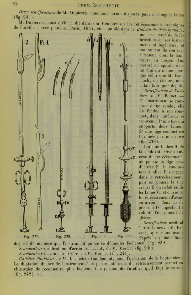 phiomuork part ne. M. Dupiorris. ainsi (lu'il Ta dit dans son MtMnoire sur les lélr.Visscmcnls onaniques de lurotlno, avcr plancl.e, l'aris, IK47, o(c,, puhli,'. dans le IfM'lin <k ihérnpeulirju,, nous a cliar-jé Av. la la- l)i-icalion de ses inslru- iMciils si iiifjénicnx, et notannnenl de sou sca- rilicaleur, dont lu lame, lenlie au moyen d'un ressort en spirale dans un étui du même genre que celui que M. Ivan- cliicli, de Vienne, nous a fait fabriquer depuis. Scarifcaleur de l'urè- thre, de M. lîoinct. — Cet inslrumcnl se com- pose d'une sonde; elle est fendue à son som- met-, dans l'intérieur se trouvent : 1 une tige qui supporte deux lames ; 2 une tige conductrice terminée par une olive (fia- 238). Lorsque le bec A de la sonde est arrivé au ni-- veau du rétrécissement, on pousse la lige con- ductrice F; le conduc- teur à olive IJ s'engage dans le rétrécissement; puis on pousse la tige creuse E, on en fait saillir les lames C, et on coupe le rétrécissement d'avant en arrière ; deux vis de pression D empêchent à volonté l'instrument de glisser. Scarifcateitr uréthral à (rois lames de M. Fa- vrot, que nous avons d'après ses indications Fig. 237 Fig. 240. Fig. 239. disposé de manière que l'instrument puisse se démonter facilement (Gg. 239) Scarificateur uréthrotome d'arrière en avant, de M. Mercier (fig. 240). Scarificateur d'avant eu arrière, de M. Mercier (fig. 241). Cathéter dilatateur de M. le docteur Caudemont, pour l'opération de la boutonnière La dilatation du bec de l'instrument à la partie aulérieure du rétrécissement ])crmet au chirurgien de reconnaître plus facilement la portion de l'urètlire qu'il faut intéresser (fig. 242); et :