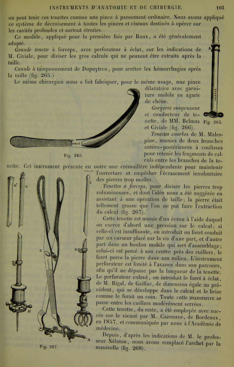 on peut tenir ces tcncltes comme une pince ii pansement ordinaire. Nous avons appliqué ce sy.^tènic de dccroisemeiit à toutes les pinces et ciseaux destinés à opérer sur les cavités profondes et surtout étroites. Ce modèle, appliqué pour la première fois par Roux, a été généralement adopté. Grande teiielle à forceps, avec perforateur à éclat, sur les indications de .M. Civiale, pour diviser les gros calculs qui ne peuvent être extraits après la taille. Canule à tamponnement de Dupuytrcii, pour arrêter les hémorrhagies après la taille (%. 265.) Le même chirurgien nous a fait fabriquer, pour le même usage, une pince dilatatrice avec garni- ture mobile en agaric (le chêne. Gorgerel suspcnseur et conducteur de te- iiette, de MM. Belnias et Civiale (fig. 266). Teneltes courbes de M. Males- pine, munies de deux branches antéro-poslérieures à coulisses pour retenir les fragments de cal- culs entre les branches de la te- Fig. 265. Fig. 266. nette. Cet insirumcnt présente en outre une crémaillère indépendante pour maintenir db T^ l'ouverture et empêcher l'écrasement involontaire j Jlj |/ des pierres trop molles. 1°' 1*^ Il Ifl I Tenetles à forceps, pour diviser les pierres trop I 11 Iffl I II II volumineuses, et dont l'idée nous a été suggérée en assistant à une opération de taille; la pierre était tellement grosse que l'on ne put faire l'extraction du calcul (fig. 267). Celle teiictle est munie d'un écrou à l'aide duquel on exerce d'abord une pression sur le calcul; si celle-ci est insufGsante, on introduit un foret conduit par lin curseur placé sur la vis d'une part, et d'autre part dans un boulon mobile qui sert d'assemblage ; celui-ci est percé à son centre près des cuillers, le foret perce la pierre dans son milieu. L'instrument perforateur est limité à l'avance dans son parcours, afin qu'il ne dépasse pas la longueur de la tenette. Le perforateur enlevé, on introduit le foret à éclat, de M. Rigal, de Gaillac, de dimension égale au pré- cédent, qui se développe dans le calcul et le brise comme le ferait un coin. Toute cette manœuvre se passe entre les cuillers modérément serrées. Cette tenette, du reste, a été employée avec suc- cès sur le vivant par M. Cazenave, de Bordeaux, en 1857, et communiquée par nous i\ l'Académie de médecine. Depuis, d'après les indications de M. le profes- seur Nélaton, nous avons remplacé l'archet par la manivelle (fig. 268). 'ig. 207.