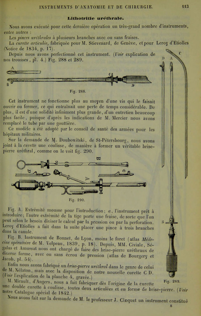 l<ltIiofrilIc nrétiiralc. Nous avons exécuté pour cette dernière opération un très-grand nombre d'instruments, entre autres : Les pinces nréllirales à plusieurs branches avec ou sans fraises. La curelfe articulée, fabriquée pour I\L Stievenard, de Genève, et pour Leroy d'Etiolles (Notice de 183-4, p. 17). Depuis nous avons perfectionné cet instrument. {Voir explication de nos trousses , p1. 4.) Fig. 288 et 289. 1 1) A Fig. 288. Cet instrument ne fonctionne plus au moyen d'une vis qui le faisait ouvrir ou fermer, ce qui entraînait une perte de temps considérable. De plus, il est d'une solidité infiniment plus grande, d'un entretien beaucoup pins facile, puisque d'après les indications de M. Mercier nous avons remplacé le tube par une gouttière. Ce modèle a été adopté par le conseil de santé des armées pour les hôpitaux militaires. Sur la demande de A}. Doubouitski, de St-Pétersbourg, nous avons joint à la curelle une coulisse, de manière à former un véritable brise- pierre uréthral, comme on le voit fig. 290. Fig. 290. Fig. A. Extrémité mousse pour l'introduction; «, l'instrument prêt à introduire; l'autre extrémité de la tige porte une fraise, de sorte que l'on peut selon le besoin diviser le calcul par la pression ou par la perforation. Leroy d'Etiolles a fait dans la suite placer une pince à trois branches dans la canule. Fig. 15. Instrument de Bonnet, de Lyon, moins le foret (atlas Méde- cine opémioirc de M. Velpeau, 1839, p. 18). Depuis, MM. Civialc, Sé- galas et Amussat nous ont chargé de faire des brise-pierre urélhraux de diverse forme, avec ou sans écrou de pression (atlas de Bourgerv et Jacob, pl. 54).  •' Enliii nous avons fabriqué un Imse-pierre urélhral dans le genre de celui tic M. Neiaton, mais avec la disposition de notre nouvelle curette C D. (tou- iexplication de la planche 4, gravée.) M. Mirault, d'Angers, nous a fait fabriquer dès l'origine de la curette ZJTTI Tf'''' ''^^ articulées et en forme de brise-pierre. [Voir notre Calalogiie spécial de 1842.) ^ ^ Nous avons fait sur la demande de M. le professeur J. Cloquet un instrument constitué Fig. 289.