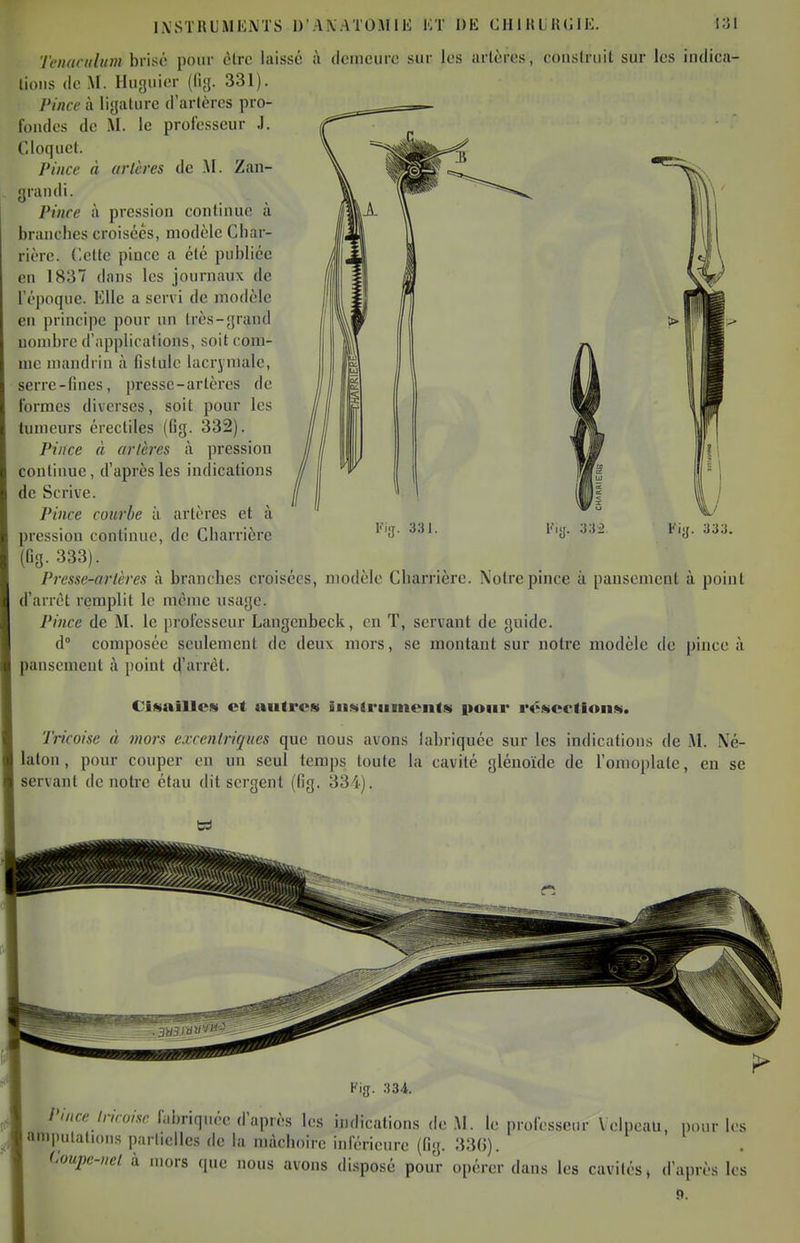 INSTRUMENTS D'ANATOiVllli KT DE CHiHLH(]lE. i;5l 'ienacidum brisé pour èlrc laissé à dcincurc sur les arlères, conslruil sur les indica- lious (lo M. Huguier (lijj. 331). Pince à ligature d'artères pro- foudes de M. le professeur J. Cloquet. Pince à arlères de .M. Zan- yraudi. ^ ' Pince à pression continue à branches croisées, modèle Cbar- rièrc. dette pince a été publiée en 1837 dans les journjiux de l'époque. Elle a servi de modèle en principe pour un très-grand nombre d'applications, soit com- me mandrin à fistule lacrymale, serre-fines, presse-artères de formes diverses, soit pour les tumeurs érectiles (Gg. 332). Pince à arlères à pression continue, d'après les indications de Scrive. Pince courbe à artères et à pression continue, de Charrière (fig-333). Pressc-arlères à branches croisées, modèle Charrière. Notre pince à pansement à point d'arrêt iemplit le même usage. Pince de M. le professeur Langenbeck, en T, servant de guide. d° composée seulement de deux mors, se montant sur notre modèle de pince à pansement à point d'iiirèt. Ciataillcs et autres inMtriimoiit« iioiir i'é«ection«. Tricoise à 7nors exccnlriques que nous avons labriquée sur les indications de M. Né- laton, pour couper en un seul temps toute la cavité glénoïde de l'omoplate, en se servant de notre étau dit sergent (fig. 334). Kig. 334. Pince Iricoise fabriquée d'après les indications de M. le professeur Velpeau, pour les amputations parliellcs de la mâchoire inférieure (fig. 330). Coupe-nel à mors que nous avons disposé pour opérer dans les cavités, d'après les