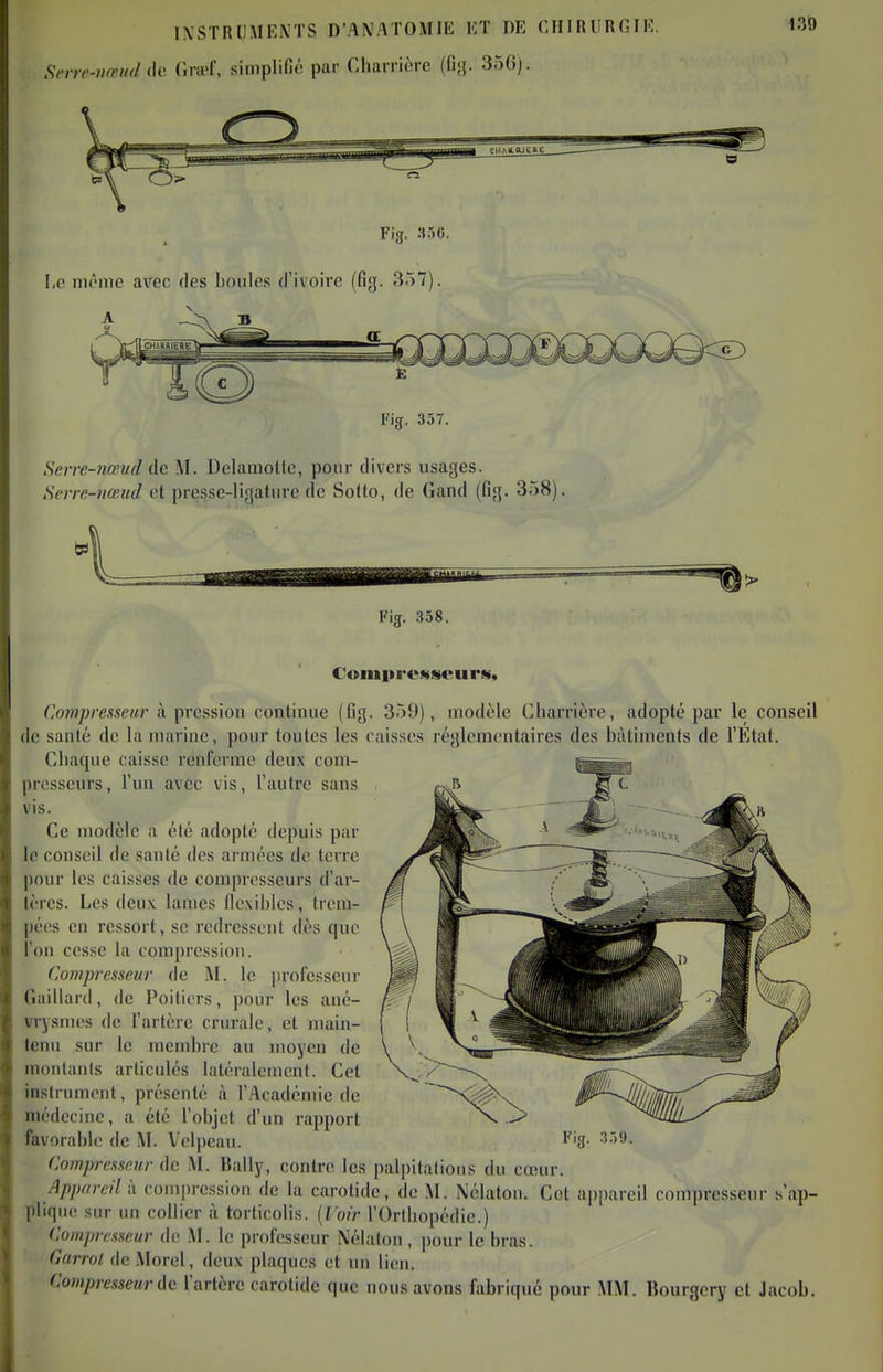 Snrc-iiœinl ih' (Ira-f, siniplifiô par Charrière (fi;}. 356). 130 Fig. :H5C. 1,0 môme avec des boules d'ivoire (Gg. 357). Serre-nmid de M. Uelamotte, pour divers usages. Seire-vœud et presse-ligature de Sotto, de Gand (fig. 358). 1 Fig. 358. Comiircsiseur», Compresseur à prcssiou continue (Gg. 359), modèle (lliarrièrc, adopté par le conseil de santé do la marine, pour toutes les caisses réglementaires des bâtiments de l'Ktat. Cliaque caisse renferme deux com- presseurs, l'un avec vis, l'autre sans vis. Ce modèle a été adopté depuis par le conseil de santé des armées de terre pour les caisses de compresseurs d'ar- tères. Les deux lames Gexibles, trem- pées en ressort, se redressent dès que l'on cesse la compression. Compresseur de M. le professeur Gaillard, de Poitiers, pour les ané- vrysmes de l'artère crurale, et main- tenu sur le membre au moyen de monlanls articulés latéralement. Cet instrument, présenté à l'Académie de médecine, a été l'objet d'un rapport favorable de M. Velpcau. Fig. .•J.')9. Compresseur de M. Bally, contre les palpitations du couir. Appareil i\ compression de la carotide, de M. Nélaton. Cet appareil compresseur s'ap- plique sur un collier à torticolis. [Voir l'Ortliopédie.) Compresseur de M. le professeur Nélaton, pour le bras. Garrol de Morel, deux plaques et un lien. Compresseur i\c l'artère carotide que nous avons fabrique pour MM. Bourgory et Jacob.