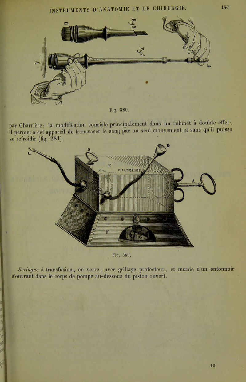 Fig. 380. par Charricrc; la modification consiste principalement dans un robinet à double effet; il permet à cet appareil de transvaser le sang par un seul mouvement et sans qu'il puisse se refroidir (fi<j. 381). c Fig. 38]. Seringue à transfusion, en verre, avec grillage protecteur, et munie d'un entonnoir s'ouvrant dans le corps de pompe au-dessous du piston ouvert. 10.