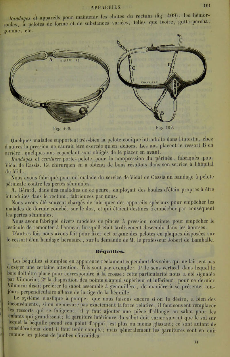 llondoncs cl appan'ils pour maintenir les chutes (lu rectum ((i;}. 4U9), les hémor- roides, i pelotes de l'orme et de substances variées, telles que ivon-c, autta-perclia, gomme, etc. Quelques malades supportent très-bien la pelote conique introduite dans l'intestin, chez d'autres la pression ne saurait être exercée qu'en dehors. Les uns placent le ressort B en arrière , quelques-uns cependant sont obligés de le placer en avant. Bcindac/es et ceintures porte-pelote pour la compression du périnée, fabriqués pour \ idal de Cassis. Ce chirurgien en a obtenu de bons résultats dans son service à l'hôpital du Midi. Xous avons fabriqué pour un malade du service de Vidal de Cassis un bandage à pelote |)érinéale contre les pertes séminales. A. Bérard, dans des maladies de ce genre, employait des boules d'étain propres à être introduites dans le rectum, fabriquées par nous. Xous avons été souvent chargés de fabriquer des appareils spéciaux pour enqjêcher les malades de dormir couchés sur le dos, et qui étaient destinés à empêcher par conséquent les perles séminales. Nous avons fabriqué divers modèles de pinces à pression continue pour empêcber le testicule de remonter à l'anneau lorsqu'il était tardivement descendu dans les bourses. D'autres fois nous avons fait pour Oxer cet organe des pelotes en plaques disposées sur le ressort d'un bandage herniaire, sur la demande de M. le professeur Jobert de Lamballe. Béquilles. Les béquilles si simples en apparence réclament cependant des soins qui ne laissent pas d'exiger une certaine attention. Tels sont par exemple : 1 le sens vertical dans lequel le bois doit être placé pour correspondre à la crosse : cette particularité nous a été signalée par Vilmorin; 2° la disposition des points d'appui supérieur et inférieur; pour ce dernier Vilmorin disait préférer le sabot assemblé à genouillère, de manière à se présenter tou- jours perpendiculaire à l'axe de la tige de la béquille. Le système élastique à pompe, que nous faisons encore si on le désire, a bien des inconvénients, si on ne mesure pas exactement la force relative; il faut souvent remplacer les ressorts qui se fatiguent, il y faut ajouter une pièce d'allonge au sabot pour les enfants qui grandissent; la garniture inférieure du sabot doit varier suivant que le sol sur lequel la béquille prend son point d'appui, est plus ou moins glissant; ce sont autant de considérations dont il faut tenir compte; mais généralement les garnitures sont en cuir H comme les pilons de jambes d'invalides.