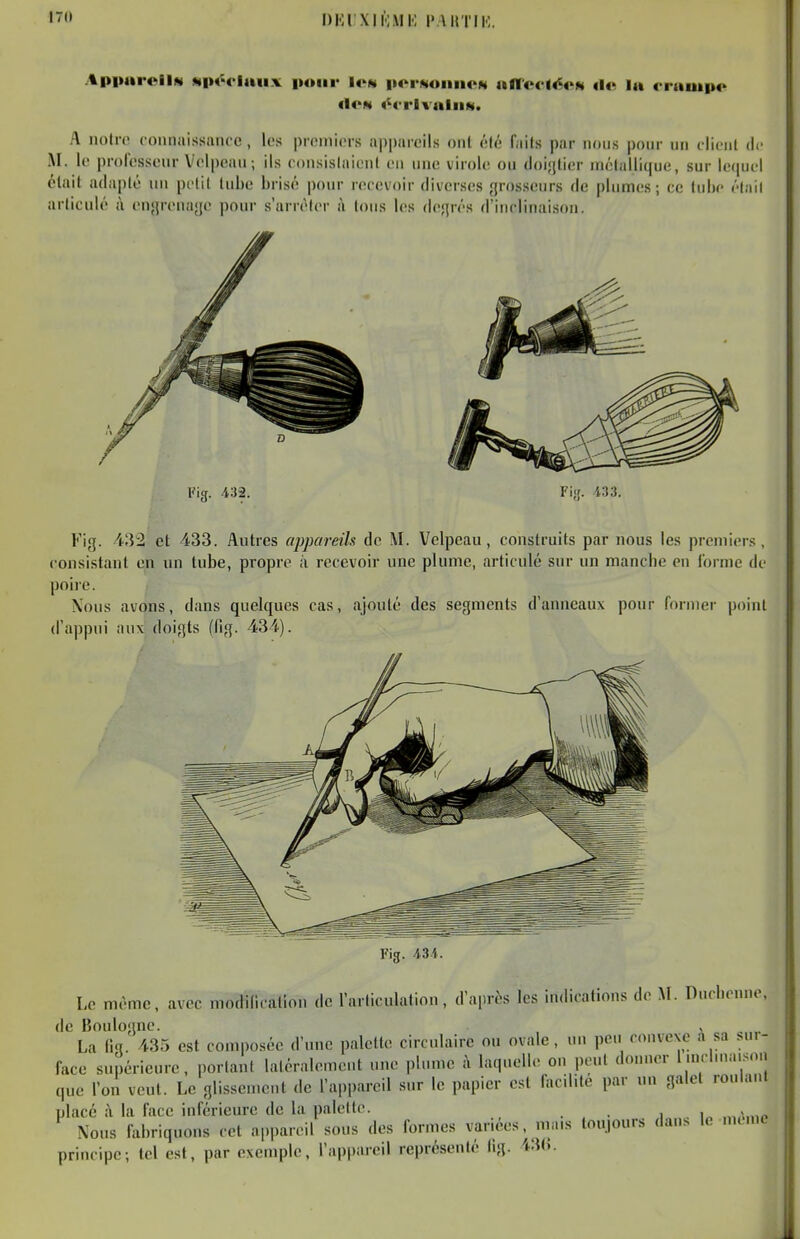 t7(» DKl'XlhlMI'; PAUTIK. ApiuiroilN MiH'ciaii.v pour Iom iioinuiiiiom ancclécN de lu (•ruuip<>^ flON «^crivniiiN. A notre connaissance, les premiers appareils ont été faits par nous pour un client de M. le professeur Velpeaii; ils consislaionl eu luie virole ou doi^tier inélallique, sur lequel était adapté uu petit tube brisé pour recevoir diverses grosseurs de plumes ; ce (ubc ('•lail articulé à engrenage pour s'arrêter à tous les degrés d'inclinaison. Fig. 432. Fi;r. i33. Fig. 432 et 433. Autres appareils de M. 'Velpeau, construits par nous les premiers, consistant en nn tube, propre à recevoir une plume, articulé sur un manche en forme de poire. Xous avons, dans quelques cas, ajouté des segments d'anneaux pour former point d'appui aux doigts (fig. 434). Fig. AU. Le même, avec modification de l'articulation, d'après les indications de M. Ducbenne, de Boulogne. »,... La llq. 435 est composée d'une palette circulaire ou ovale, uu peu convexe a sa sui- face supérieure, portant laléralemcut une plume à laquelle on peut donuer I mcluia.son que l'on veut. Le glissement de l'appareil sur le papier est facilite par nu galet roulant placé à la face inférieure de la palette. . i„ ,»/.,„p Nous fabriquons cet appareil sous des formes variées, mais toujours dans le mcnie principe; tel est, par exemple, l'appareil représenté lig. U(>.