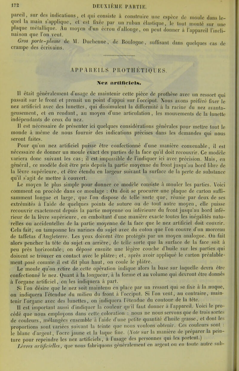 IT* DRUXIÈMK l'AHTIK. pareil, sur des indicalioiis, cl qui consiste à construire une espèce de moule dans le- quel la main s'applique, et est fixée par un ruban élastique, le tout monté sur une plaque métallique. Au mojen d'un écrou d'allonge, on peut donner à l'appareil l'incli- naison que l'on veut. Gros parle-plume de M. Duclienne, de Boulogne, suflisant dans quelques cas de crampe des écrivains. AFP.^llKILS PROTHKTIQI'KS. IVCK nrllficlf'lw. Il était généralement d'usage de mainlenir cette pièce de prothèse avec un ressort qui passait sur le front et prenait un point d'appui sur l'occiput. Nous avons préféré fixer le nez artificiel avec des lunettes, qui dissimulent la difformité à la racine du nez avanta- geusement, et en rendant, au moyen d'une articulation, les mouvements de la lunette indépendants de ceu.v du nez. Il est nécessaire de présenter ici quelques considérations générales pour mettre tout le monde à même de nous fournir des indications précises dans les demandes qui nous seront faites. Pour qu'un nez artificiel puisse être confectionné d'une manière convenable, il est nécessaire de donner un moule exact des parties de la face qu'il doit recouvrir. Ce modèle variera donc suivant les cas; il est impossible de l'indiquer ici avec précision. Mais, en général, ce modèle doit être pris depuis la partie moyenne du front jusqu'au bord libre de la lèvre supérieure, et être étendu en largeur suivant la surface de la perte de substance qu'il s'agit de mettre à couvert. Le moyen le plus simple pour donner ce modèle consiste à mouler les parties. Voici comment on procède dans ce moulage : On doit se procurer une plaque de carton suffi- samment longue et large, que l'on dispose de telle sorte que, réunie par deux de ses extrémités à l'aide de quelques points de suture ou de fout autre moyen , elle puisse recouvrir exactement depuis la partie moyenne ou inférieure du front jusqu'au bord infé- rieur de la lèvre supérieure, en emboîtant d'une manière exacte toutes les inégalités natu- relles ou accidentelles de la partie moyenne de la face que le nez artificiel doit couvrir. Cela fait, on tamponne les narines du sujet avec du colon que l'on couvre d'im morceau de taffetas d'Angleterre. Les yeux doivent cire protégés par un moyen analogue. On fait alors pencher la tète du sujet en arrière, do telle sorte que la surface de la face soit à peu près horizontale; on dépose ensuite une légère couche d'huile sur les parties qui doivent se trouver en contact avec le plâtre; et, après avoir appliqué le carton préalable- ment pose connue il est dit plus haut, on coule le plâtre. Le moule qu'on retire de celte opération indique alors la base sur laquelle devra être confectionné le nez. Quant à la longueur, à la forme et au volume qui devront être donnés à l'organe artificiel, on les indiquera à part. Si l'on désire que le nez soit maintenu en place par un ressort qui se fixe à la nuque, on indiquera l'étendue du milieu du front à l'occiput. Si l'on veut, au contraire, main- lenir l'organe avec des lunettes, on indiquera l'étendue du contour de la tète. Il est important aussi (l'indifiucr la couleur qu il faut donner à l'appareil. Voici le pro- cédé que nous employons dans cell<' coloraliou : nous ne nous servons que de trois sortes de couleurs, mélangées ensemble à l'aide d'une petite quanlité d'huile grasse, et dont hv proportions sont variées suivant la teinte (|ue nous voulons obtenir. Ces couleurs sont : le blanc d'argent, l'ocre jaune et la laque line. {Xole sur la manière de préparer la pein- ture pour repeindre les nez artificiels, à l'usage des personnes qui les portent.) Lèvres firlificielles, que nous fabriquons généralement en argent ou en tonte autre suii-