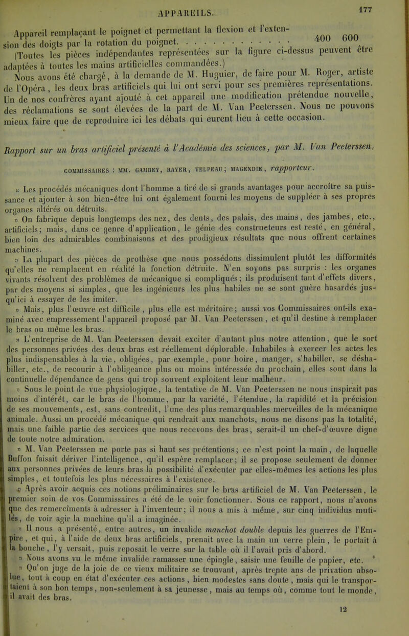 Appareil reinpluraiit lo poignet et permctUuit la flexion et l'extcii- sion (les doigts par la rotation du poignet ^ Mm (Toutes les pièces indépendantes représentées sur la Lgure c.-dessus peuvent être adaptées à toutes les mains artificielles conunandées.) \ous avons été chargé, à la demande de M. Huguier, de faire pour M. Roger, artiste de l'Opéra les deux bras artificiels qui lui ont servi pour ses premières représentations. Un de nos confrères ayant ajouté à cet appareil une modification prétendue nouvelle, des réclamations se sont élevées de la part de M. Van Peetei-ssen. Nous ne pouvons mieux faire que de reproduire ici les débats qui eurent lieu à cette occasion. 4- Rapport sur un bras artijiciel présenté à l'Académie des sciences, par M. Van Peeterssen. COMMISSAIRES : MM. UAMBEY, RAYER, VELPEAU ; MAGENDIE , rapporleW. « Les procédés mécaniques dont l'homme a tiré de si grands avantages pour accroître sa puis- sance et ajouter à son bien-être lui ont également fourni les moyens de suppléer à ses propres organes altérés ou détruits. )) On fabrique depuis longtemps des nez, des dents, des palais, des mains, des jambes, etc., artiGcicls; mais, dans ce genre d'application, le génie des constructeurs est resté, en général, bien loin des admirables combinaisons et des prodigieux résultats que nous offrent certaines machines. « La plupart des pièces de prothèse que nous possédons dissimulent plutôt les difformités qu'elles ne remplacent en réalité la fonction détruite. N'en soyons pas surpris : les organes vivants résolvent des problèmes de mécanique si compliqués; ils produisent tant d'effets divers, par des moyens si simples, que les ingénieurs les plus habiles ne se sont guère hasardés jus- qu'ici à essayer de les imiter. )i Mais, plus l'œuvre est difficile , plus elle est méritoire; aussi vos Commissaires ont-ils exa- miné avec empressement f appareil proposé par M. Van Peeterssen, et qu'il destine à remplacer le bras ou même les bras. » L'entreprise de M. Van Peeterssen devait exciter d'autant plus notre attention, que le sort des personnes privées des deux bras est réellement déplorable. Inhabiles à exercer les actes les plus indispensables à la vie, obligées, par exemple, pour boire, manger, s'habiller, se désha- biller, etc., de recourir à l'obligeance plus ou moins intéressée du prochain, elles sont dans la continuelle dépendance de gens qui trop souvent exploitent leur malheur. n Sous le point de vue physiologique, la tentative de M. Van Peeterssen ne nous inspirait pas moins d'intérêt, car le bras de l'homme, par la variété, l'étendue, la rapidité et la précision de ses mouvements, est, sans contredit, l'une des plus remarquables merveilles de la mécanique animale. Aussi un procédé mécanique qui rendrait aux manchots, nous ne disons pas la totalité, mais une faible partie des services que nous recevons des bras, serait-il un chef-d'œuvre digne de toute notre admiration. n AL Van Peeterssen ne porte pas si haut ses prétentions; ce n'est point la main, de laquelle Buffon faisait dériver l'intelUgence, qu'il espère remplacer; il se propose seulement de donner aux personnes privées de leurs bras la possibilité d'exécuter par elles-mêmes les actions les plus simples, et toutefois les plus nécessaires à l'existence. « .'\prùs avoir acquis ces notions préliminaires sur le bras artificiel de M. Van Peeterssen, le premier soin de vos Commissaires a été de le voir fonctionner. Sous ce rapport, nous n'avons que des remercfmenls à adresser à l'inventeur; il nous a mis à même, sur cinq individus muti- lés, de voir agir la machine qu'il a imaginée. » Il nous a présenté, entre autres, un invaUde manchot double depuis les guerres de l'Em- pire , et qui, à faide de deux bras artificiels, prenait avec la main un verre plein, le portait à la bouche , l'y versait, puis reposait le verre sur la table où il l'avait pris d'abord. » \ous avons vu le même invalide ramasser une épingle, saisir une feuille de papier, etc. ' 1 Qu'on juge de la joie de ce vieux militaire se trouvant, après tre^ite ans de privation abso- lue, tout il coup en état d'exécuter ces actions , bien modestes sans doute , mais qui le transpor- taient à son bon temps, non-seulement à sa jeunesse, mais au temps où, comme tout le monde, |il avait des bras. 13