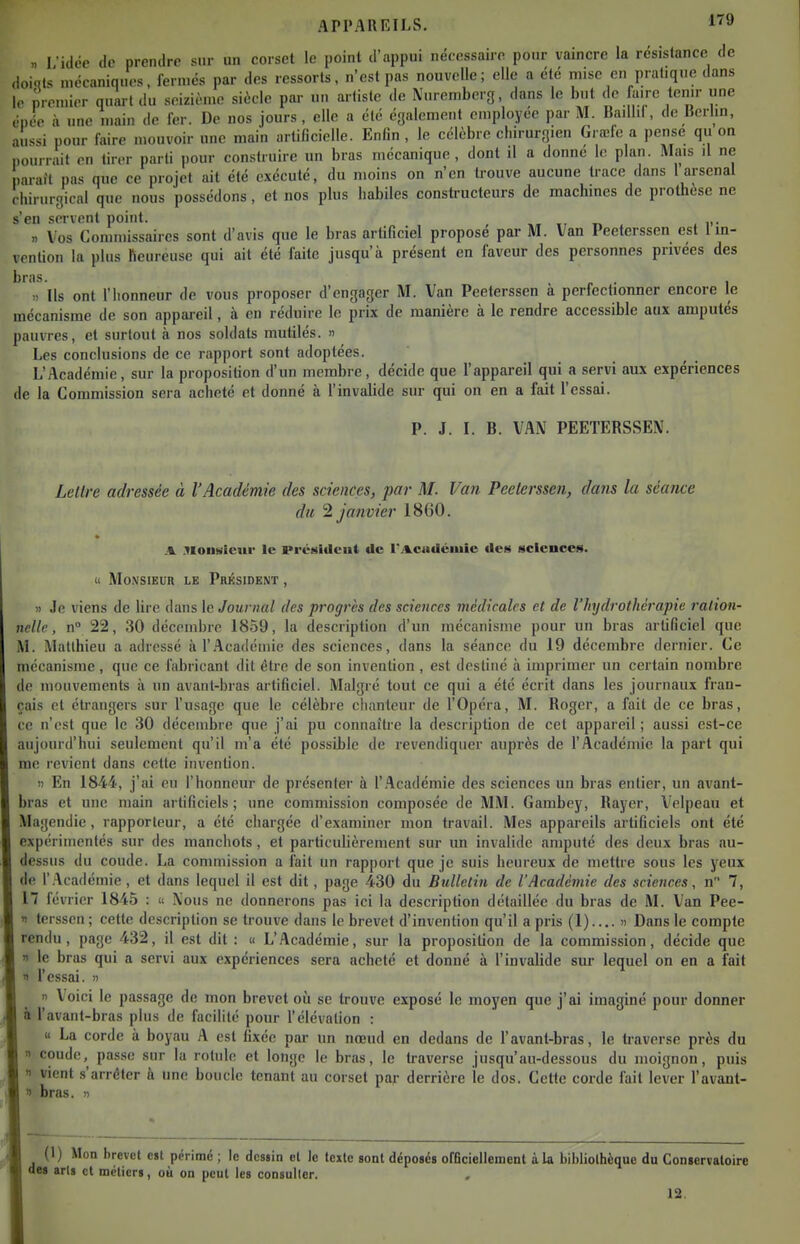 I idée (le prendre sur un corset le point d'appui nécessaire pour vaincre la résistance de doints mécaniques, fermés par des ressorts, n'est pas nouvelle; elle a été mise en pratique dans le premier quart du seizième siècle par un artiste de Nuremberg, dans le but de faire tenu- une épée à une main de fer. De nos jours, elle a été également employée par M. Badlil, de Berlin, aussi pour faire mouvoir une main artificielle. Enfin , le célèbre chirurgien Gi œfe a pense qu on pourrait en tirer parti pour construire un bras mécanique, dont il a donne 1<! plan. Mais il ne parait pas que ce projet ait été exécuté, du moins on n'en trouve aucune trace dans 1 arsenal chirurgical que nous possédons, et nos plus iiabiles constructeurs de machmes de prothèse ne s'en servent point. , ,, ti « i>- » Vos Commissaires sont d'avis que le bras artificiel propose par M. Van Peeterssen est 1 in- vention la plus Reureuse qui ait été faite jusqu'à présent en faveur des personnes privées des bras. , „ . , ). Ils ont l'honneur de vous proposer d'engager M. Van Peeterssen a perfectionner encore le mécanisme de son appareil, à en réduire le prix de manière à le rendre accessible aux amputés pauvres, et surtout à nos soldats mutilés. » Les conclusions de ce rapport sont adoptées. L'Académie, sur la proposition d'un membre, décide que l'appareil qui a servi aux expériences de la Commission sera acheté et donné à l'invalide sur qui on en a fait l'essai. P. J. I. B. VAN PEETERSSEN. Lellre adressée à l'Académie des sciences, par M. Van Peeterssen, dans la séance du janvier 1860. .Yionsieur le préetidcut de rii^eiidéiuie des sciences. Cl Mo\siEUR LE Président , 1) Je viens de lire dans le Journal des progrès des sciences médicales et de l'hydrothérapie ration- nelle, n° 22, 30 décembre 1859, la description d'un mécanisme pour un bras artificiel que M. Matthieu a adressé à 1'.Académie des sciences, dans la séance du 19 décembre dernier. Ce mécanisme, que ce fabricant dit être de son invention, est destiné à imprimer un certain nombre de mouvements à un avant-bras artificiel. Malgré tout ce qui a été écrit dans les journaux fran- çais et étrangers sur l'usage que le célèbre chanteur de l'Opéra, M. Roger, a fait de ce bras, ce n'est que le 30 décembre que j'ai pu connaître la description de cet appareil ; aussi est-ce aujourd'hui seulement qu'il m'a été possible de revendiquer auprès de l'Académie la part qui m(! revient dans cette invention. )) En 1844, j'ai eu l'honneur de présenter à 1'.Académie des sciences un bras entier, un avant- bras et une main artificiels; une commission composée de MM. Gambey, Rayer, Velpeau et Magendie, rapporteur, a été chargée d'examiner mon travail. Mes appareils artificiels ont été expérimentés sur des manchots, et particuUèrement sur un invalide amputé des deux bras au- dessus du coude. La commission a fait un rapport que je suis heureux de mettre sous les yeux de 1'.Académie, et dans lequel il est dit, page 430 du Bulletin de l'Académie des sciences, n 7, 17 février 1845 : « Nous ne donnerons pas ici la description détaillée du bras de M. Van Pee- « terssen ; cette description se trouve dans le brevet d'invention qu'il a pris (1).... » Dans le compte rendu, page 432, il est dit : « L'Académie, sur la proposition de la commission, décide que 1 le bras qui a servi aux expériences sera acheté et donné à l'invalide sur lequel on en a fait 1 l'essai. » » Voici le passage de mon brevet où se trouve exposé le moyen que j'ai imaginé pour donner à l'avant-bras plus de facilité pour l'élévation : « La corde à boyau A est fixée par un nœud en dedans de l'avant-bras, le traverse près du » coude, pas.se sur la rotule et longe le bras, le traverse jusqu'«au-dessous du moignon, puis n vient s'arrêter h une boucle tenant au corset par derrière le dos. Cette corde fait lever l'avant- bras. « (1) Mon brevet c«t périmé ; le dcsiin et le leitc sont déposés ofeciellement à la bibliolhèque du Conservatoire s aris et métiers, où on peut les consulter. 12.