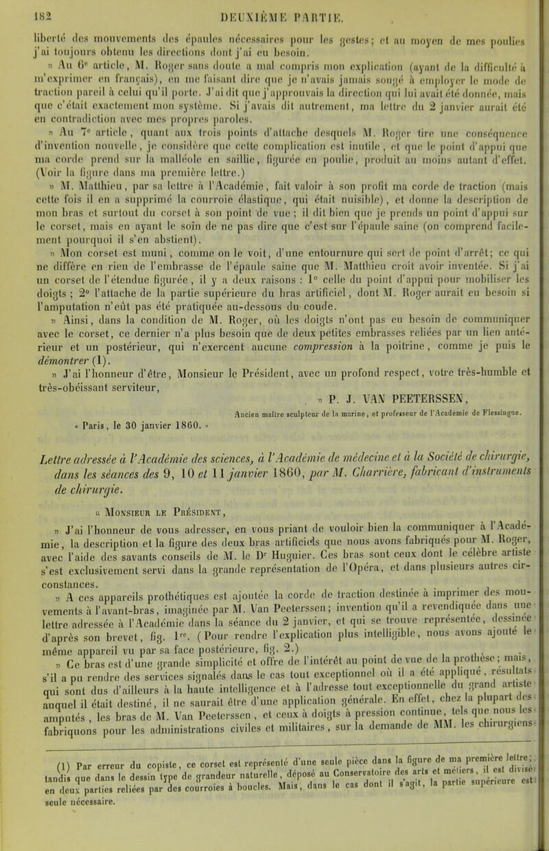 liberté (les mouvements des épaules nécessaires pour les jjestes; et au moyen de mes poulies j'ai toujours obtenu les directions dont j'ai eu besoin. 11 Au 6 article, M. Hojjer sans doute a mal compris mon explication (ayant de la difficulté ii m'exprimer en français), en me faisant dire que je n'avais jamais sonjjc à employer le mode de traction pareil ii celui qu'il porte. J'ai dit que j'a|)prouvais la direction qui lui avait été donnée, mais que c'était exactement mon système. Si j'avais dit autrenieni, ma lettre du 2 janvier aurait été en contradiction avec mes |)r()pr(!s paroles. Il Au 7 article, quant aux trois points d'attache desquels M. Hofjer tire une conséquence d'invention nouvelle, je considère! qu(! celle complication est iimliie , (!l que le point d'appui que ma corde prend sur la malléole en saillie, figurée en poulie, produit au moins autant d'effet. (Voir la fijjure dans ma première lettre.) » M. Matthieu, par sa lettre à l'Académie, fait valoir à son profit ma corde de traction (mais cette fois il en a supprimé la courroie élastique, qui était nuisible), et donne la description de mon bras et surtout du corset à son point de vue ; il dit bien que je prends un point d'appui sur le corset, mais en ayant le soin de ne pas dire que c'est sur l'épaule saine (on comprend facile- ment pourquoi il s'en abstient). )) Mon corset est muni, comme on le voit, d'une entournure qui sert de point d'arrêt; ce qui ne diffère en rien de l'embrasse de l'épaule saine que M. Mattliieu croit avoir inventée. Si j'ai un corset de l'étendue figurée , il y a deux raisons : 1° celle du point d'appui pour mobiliser les doigts ; 2» l'attache de la partie supérieure du bras artificiel, dont M. Roger aurait eu besoin si l'amputation n'eût pas été pratiquée au-dessous du coude. )i Ainsi, dans la condition de M. Roger, où les doigts n'ont pas eu besoin de communiquer avec le corset, ce dernier n'a plus besoin que de deux petites embrasses rcHées par un lien anté- rieur et un postérieur, qui n'exercent aucune compression à la poiti-ine, comme je puis le démontrer (1). î) J'ai l'honneur d'être, Monsieur le Président, avec un profond respect, votre très-humble et très-obéissant serviteur, >. P. J. VA.M PEETERSSEN, Aucien moîlie sculptcnr de la marine, cl profctseor de l'Académie de FleMiDgoe. • Paris, le 30 janvier 1860. » Lettre adressée à l'Académie des scieiices, à l'Académie de médecine et à la Société de chiriirfjie, dans les séances des 9, 10 et II janvier 1860, par M. Charrière, fabricant d'instruments de chirurgie. « Monsieur le Président , .) J'ai l'honneur de vous adresser, en vous priant de vouloir bien la communiquer à l'Acadé- mie, la description et la figure des deux bras artificiels que nous avons fabriqués pour M. Roger, avec l'aide des savants conseils de M. le D'' Huguier. Ces bras sont ceux dont le célèbre artiste s'est exclusivement servi dans la grande représentation de l'Opéra, et dans plusieurs autres cir- consttiiicos. >, A ces appareils prothétiques est ajoutée la corde de traction destinée à imprimer des mou- vements à l'avant-bras, imaginée par M. Van Pceterssen; invention qu'il a revendiquée dans une lettre adressée à l'Académie dans la séance du 2 janvier, et qui se trouve représentée, dessinée d'après son brevet, fig. 1. (Pour rendre l'explication plus intelligible, nous avons ajoute le mémo appareil vu par sa face postérieure, fig. 2.) , , , xi < • „ Ce bras est d'une grande simplicité et offre de l'intérêt au point de vue de la prothèse ; mai.s s'il a pu rendre des services signalés daas le cas tout exceptionnel où il a été apphque, rcsn ta s- qui sont dus d'ailleurs à la haute intelligence et à l'adresse tout exceptionnelle du grand artiste auquel il était destiné, il ne saurait ÛIre d'une application générale. En effet, chez la plupart des amputés , les bras de M. Van Peelersscn , et ceux à doigts à pression continue tels qe no.|s les- fabriquons pour les administrations civiles et militaires, sur la demande de MM. les chirurgiens- (\\ Par erreur du copisle, ce corset est représenté d'une seule pièce dans la figure de nia première lellre; Jdi nue dan le dëssin lvpe de grandeur naturelle, déposé au Conservatoire des arts et mel.ers, d est d.vs , 1„ Îeurparts Idiées par'Ses eou'rroies à boucles. Mais', dans le cas dont il s'agit, la part.e supencure est. seule nécessaire.