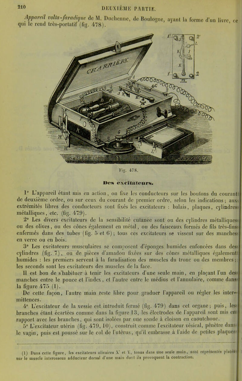 Appareil volta-faradique de M. Diichenno, de Houlo;jnc, ayaiU la forme d'un li qui le rend très-porUilil' (flg. 478). 1 L'appareil étant mis eu action, on fixe les conducteurs sur les boutons du courant! de deuxième ordre, ou sur ceux du courant de premier ordre, selon les indications ; anw extrémités libres des conducteurs sont fixés les excitateurs : balais, plaques, cylindres^ métalliques, etc. (Cg. 479). 2° Les divers excitateurs de la sensibilité cutanée sont ou des cylindres métalliques- ou des olives, ou des cônes également en métal, ou des faisceaux formés de fils très-fins^ enfermés dans des tubes (fig. 5 et 6); tous ces excitateurs se vissent sur des manches^ en verre ou en bois. 3° Les excitateurs nmsculaii'es se composent d'épongés humides enfoncées dans des> cylindres (fig. 7), ou de pièces d'amadou fixées sur des cônes métalliques également! humides : les premiers servent à la faradisation des muscles du tronc ou des membres; les seconds sont les excitateurs des muscles de la face. Il est bon de s'habituer à tenir les excitateurs d'une seule main, en plaçant l'un des» manches entre le pouce et l'index, et l'autre entre le médius et l'annulaire, comme dans- la figure 475 (1). De celte façon, l'autre main reste libre pour graduer l'appareil ou régler les inter-^ mittences. 4° L'excitateur de la vessie est introduit formé (fig. 479) dans cet organe; puis, les- branches étant écartées comme dans la figure 13, les électrodes de l'appareil sont mis cili rapport avec les branches, qui sont isolées par uile sonde à cloison en caoutchouc. 5° L'excitateur utérin (fig. 479, 10), construit connue l'excitateur vésical, pénètre dan.-^ le vagin, puis est poussé sur le col de l'ulérus, qii'il embrasse à l'aide de petites plaques- (1) Dans celle figure, les eicilaleurs olivnires X' cl V, lenus diitis Une seule main, sont re|ircscnlrs plate»» sur lo muscle inicrosscux adduclcur dorsal dune main dont ils provoquent la contraction; l''i!>. 478. 1>CN excitafcnrs.