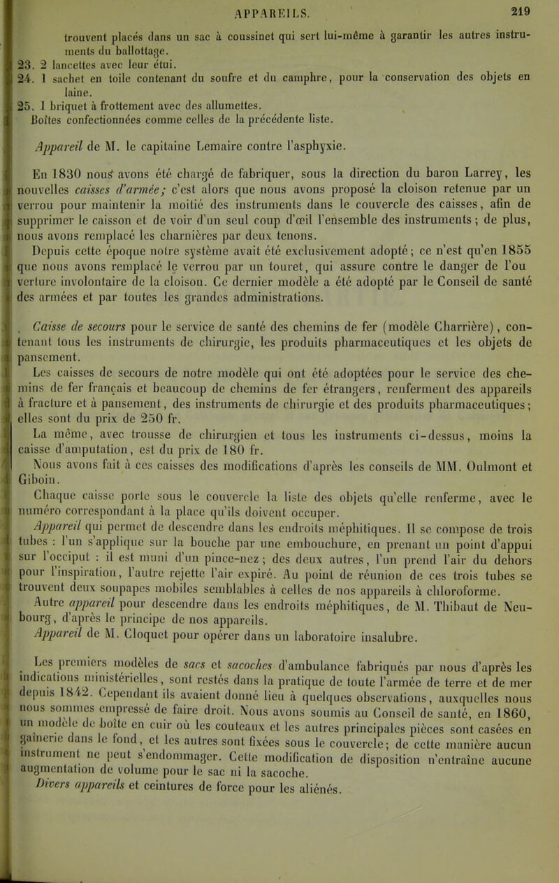 c trouvent placés dans un sac à coussinet qui sert lui-môme ù garantir les autres instru- \ nients du ballottage. 23. 2 lancettes avec leur étui. > 24. 1 sachet en toile contenant du soufre et du camphre, pour la conservation des objets en laine. . 25. I briquet à frottement avec des allumettes. l Boîtes confectionnées comme celles de la précédente liste. Appareil de M. le capitaine Lemaire contre l'asphyxie. En 1830 nou^ avons été chargé de fabriquer, sous la direction du baron Larrey, les nouvelles caisses d'armée; c'est alors que nous avons proposé la cloison retenue par un verrou pour maintenir la moitié des instruments dans le couvercle des caisses, afin de supprimer le caisson et de voir d'un seul coup d'œil l'ensemble des instruments ; de plus, nous avons remplacé les charnières par deux tenons. Depuis cette époque notre système avait été exclusivement adopté; ce n'est qu'en 1855 que nous avons remplacé le verrou par un touret, qui assure contre le danger de l'ou verture involontaire de la cloison. Ce dernier modèle a été adopté par le Conseil de santé des armées et par toutes les grandes administrations. . Caisse de secours pour le service de santé des chemins de fer (modèle Charrière), con- tenant tous les instruments de chirurgie, les produits pharmaceutiques et les objets de pansement. Les caisses de secours de notre modèle qui ont été adoptées pour le service des che- mins de fer français et beaucoup de chemins de fer étrangers, renferment des appareils à fracture et à pansement, des instruments de chirurgie et des produits pharmaceutiques ; elles sont du prix de 250 fr. La même, avec trousse de chirurgien et tous les instruments ci-dessus, moins la caisse d'amputation, est du prix de 180 fr. Nous avons fait à ces caisses des modifications d'après les conseils de MM. Oulmont et Giboin. Chaque caisse porte sous le couvercle la liste des objets qu'elle renferme, avec le numéro correspondant à la place qu'ils doivent occuper. Appareil qui permet de descendre dans les endroits méphitiques. 11 se compose de trois tubes : l'un s'applique sur la bouche par une embouchure, en prenant un point d'appui sur l'occiput : il est muni d'un pince-nez; des deux autres, l'un prend l'air du dehors pour l'inspiration, l'autre rejette l'air expiré. Au point de réunion de ces trois tubes se trouvent deux soupapes mobiles semblables à celles de nos appareils à chloroforme. Autre appareil pour descendre dans les endroits méphitiques, de M. Thibaut de Neu- bourg, d'après le principe de nos appareils. Apj)areil de M. Cloquet pour opérer dans un laboratoire insalubre. _ Les premiers modèles de sacs et sacoches d'ambulance fabriqués par nous d'après les I indications mmistérielles, sont restés dans la pratique de toute l'armée de terre et de mer 1 depuis 1842. Cependant ils avaient donné lieu à quelques observations, auxquelles nous nous sommes empressé de faire droit. Nous avons soumis au Conseil de santé, en 1860, un modèle de l)oite en cuir où les couteaux et les autres principales pièces sont casées en gaincne dans le fond, et les autres sont fixées sous le couvercle; de cette manière aucun instrument ne peut s'endommager. Cette modification de disposition n'entraîne aucune augmentation de volume pour le sac ni la sacoche