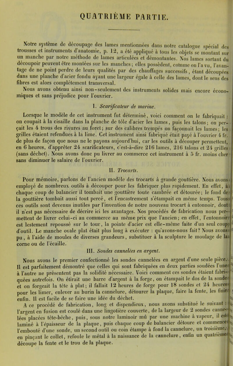 Notre système de découpage des lames mentionnées dans notre catalogue spécial de» trousses et instruments d'anatomie, p. 12, a été appliqué à tons les objets' se montant sur un manche par notre méthode de lames articulées et démontantes. \os lames sortant du découpoir peuvent être montées sur les manches; elles possèdent, cotnmeon l'a vu, l'avan- tage de ne point perdre de leurs qualités par des chauffages successifs, étant découpées dans une planche d'acier fondu ayant une largeur égale à celle des lames, dont le sens des Gbres est alors complètement transversal. Nous avons obtenu ainsi non-seulement des instruments solides mais encore écono- miques et sans préjudice pour l'ouvrier. I. Scarificateur de marine. Lorsque le modèle de cet instrument fut déterminé, voici comment on le fabriquait : on coupait à la cisaille dans la planche de tôle d'acier les lames, puis les talons ; on per- çait les 4 trous des rivures au foret; sur des calibres trempés on façonnait les lames; les grilles étaient refendues à la lime. Cet instrument ainsi fabriqué était payé à l'ouvrier 4 fr. de plus de façon que nous ne le payons aujourd'hui, car les outils à découper permettent, en 6 heures, d'apprêter 24 scarificateurs, c'est-à-dire 216 lames, 216 talons et 2i grilles (sans déchet). Nous avons donc pu livrer au commerce cet instrument à 5 fr. moins cher- sans diminuer le salaire de l'ouvrier. II. Trocarts. Pour mémoire, parlons de l'ancien modèle des trocarts à grande gouttière. Nous avons « employé de nombreux outils à découper pour les fabriquer plus rapidement. En effet, ài chaque coup de balancier il tombait une gouttière toute cambrée et détourée; le fond de la gouttière tombait aussi tout percé, et l'encastrement s'étampait en même temps. Touss ces outils sont devenus inutiles par l'invention de notre nouveau trocart à entonnoir, dontt il n'est pas nécessaire de décrire ici les avantages. Nos procédés de fabrication nous per- mettent de livrer celui-ci au commerce au même prix que l'ancien; en effet, l'entonnoirr est lestement repoussé sur le tour, la pointe d'acier est elle-même faite d'un seul coupp d'outil. Le manche ovale plat était plus long à exécuter : qu'avons-nous fait? Nous avons pu, à l'aide de moules de diverses grandeurs, substituer à la sculpture le moulage de la corne ou de l'écaillé. in. Sondes cannelées en argent. | Nous avons le premier confectionné les sondes cannelées en argent d'une seule pièce. Il est parfaitement démontré que celles qui sont fabriquées en deux parties soudées l'une à l'autre ne présentent pas la solidité nécessaire. Voici comment ces sondes étaient fabri- l' quées autrefois. On étirait une barre d'argent à la forge, on éfampait le dos de la sonde t et on forgeait la tête à plat; il fallait 12 heures de forge pour 18 sondes et 24 heures-- pour les limer, enlever au burin la cannelure, détourer la plaque, faire la fente, les (inir-i ' enfin. Il est facile de se faire une idée du déchet. fj Ace procédé de fabrication, long et dispendieux, nous avons substitué le suivant l'argent en fusion est coulé dans une lingotière couverte, de la largeur de 2 sondes canne^f, lées placées tête-bêche, puis, sous notre laminoir mû par une machine à vapeur, il est ^ laminé à l'épaisseur de la plaque, puis chaque coup de balancier détoure et commencei l'embouté d'une sonde, un second outil ou coin étampc à fond la cannelure, un troisièraCr ( en pinçant le collet, refoule le métal à la naissance de la cannelure, enfin un quatrièm» i^^ découpe la fente et le trou de la plaque.