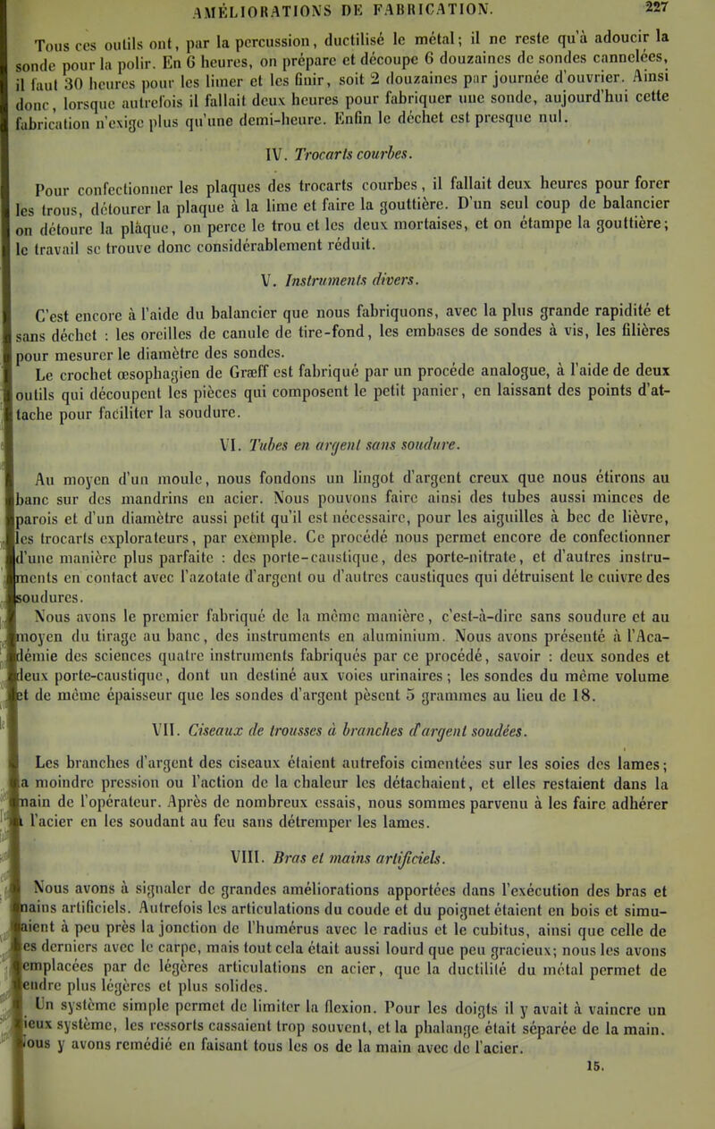 Tous CCS outils ont, par la percussion, ductilisé le métal; il ne reste qu'à adoucir la sonde pour la polir. En 6 heures, on préparc et découpe 6 douzaines de sondes cannelées, il faut 30 heures pour les limer et les finir, soit 2 douzaines pur journée d'ouvrier. Amsi donc, lorsque autrefois il fallait deux heures pour fabriquer une sonde, aujourd'hui cette fabrication n'exige plus qu'une demi-heure. Enfin le déchet est presque nul. IV. Trocarts courbes. Pour confectionner les plaques des trocarts courbes, il fallait deux heures pour forer les trous, détourer la plaque à la lime et faire la gouttière. D'un seul coup de balancier on détoure la plaque, on perce le trou et les deux mortaises, et on étampe la gouttière; le travail se trouve donc considérablement réduit. V. Instriments divers. C'est encore à l'aide du balancier que nous fabriquons, avec la plus grande rapidité et sans déchet : les oreilles de canule de tire-fond, les embases de sondes à vis, les filières pour mesurer le diamètre des sondes. Le crochet œsophagien de Graeff est fabriqué par un procède analogue, à l'aide de deux outils qui découpent les pièces qui composent le petit panier, en laissant des points d'at- tache pour faciliter la soudure. VI. Tubes en argent sans soudure. Au moyen d'un moule, nous fondons un lingot d'argent creux que nous étirons au banc sur des mandrins en acier. Nous pouvons faire ainsi des tubes aussi minces de parois et d'un diamètre aussi petit qu'il est nécessaire, pour les aiguilles à bec de lièvre, es trocarts explorateurs, par exemple. Ce procédé nous permet encore de confectionner d'une manière plus parfaite : des porte-causliquc, des porte-nitrate, et d'autres inslru- icnts en contact avec l'azotate d'argent ou d'autres caustiques qui détruisent le cuivre des oudures. Nous avons le premier fabriqué de la même manière, c'est-à-dire sans soudure et au oyen du tirage au banc, des instruments en aluminium. Nous avons présenté à l'Aca- émie des sciences quatre instruments fabriqués par ce procédé, savoir : deux sondes et eux porte-caustique, dont un destiné aux voies urinaires ; les sondes du même volume t de même épaisseur que les sondes d'argent pèsent 5 grammes au lieu de 18. VII. Ciseaux de trousses à branches et argent soudées. Les branches d'argent des ciseaux étaient autrefois cimentées sur les soies des lames ; a moindre pression ou l'action de la chaleur les détachaient, et elles restaient dans la ain de l'opérateur. Après de nombreux essais, nous sommes parvenu à les faire adhérer l'acier en les soudant au feu sans détremper les lames. VIII. Bras et mains artificiels. Nous avons à signaler de grandes améliorations apportées dans l'exécution des bras et ains artificiels. Autrefois les articulations du coude et du poignet étaient en bois et simu- lent à peu près la jonction de l'humérus avec le radius et le cubitus, ainsi que celle de es derniers avec le carpe, mais tout cela était aussi lourd que peu gracieux; nous les avons emplacées par de légères articulations en acier, que la ductilité du métal permet de udre plus légères et plus solides. Un système simple permet de limiter la flexion. Pour les doigts il y avait à vaincre un eux système, les ressorts cassaient trop souvent, et la phalange était séparée de la main. 0U8 y avons remédié en faisant tous les os de la main avec de l'acier, 16.