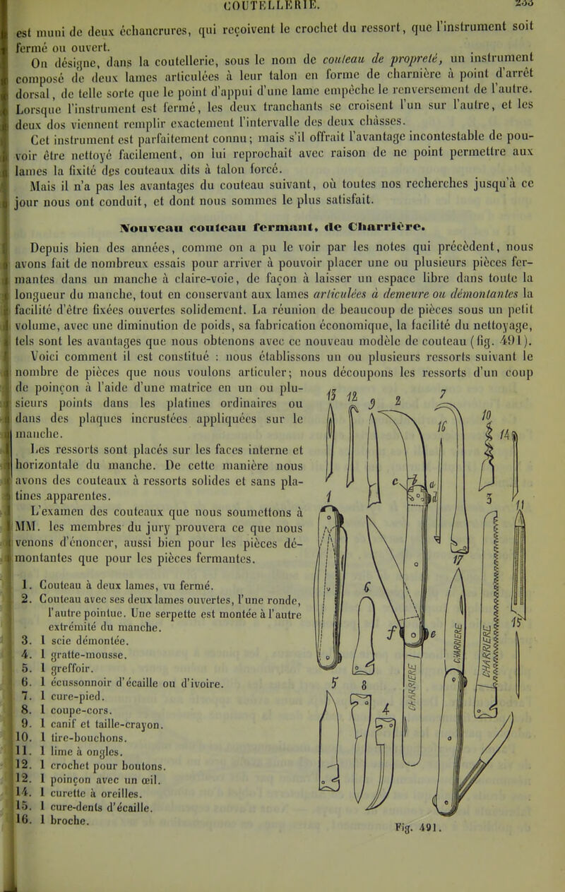 est muni de deux échancrures, qui reçoivent le crochet du ressort, que rinstrument soit fermé ou ouvert. On désigne, dans la coutellerie, sous le nom de couteau de propreté, un mstrument composé de d'eux lames articulées à leur talon en forme de charnière à poinl d'arrêt dorsal, de telle sorte que le point d'appui d'une lame empêche le renversement de l'autre. Lorsque l'instrument est ferme, les deux tranchants se croisent l'un sur l'autre, et les deux dos viennent remplir exactement l'intervalle des deux châsses. Cet instrument est parfaitement connu; mais s'il offrait l'avantage incontestable de pou- voir être nettoyé facilement, on lui reprochait avec raison de ne point permettre aux lames la fixité des couteaux dits à talon forcé. Mais il n'a pas les avantages du couteau suivant, où toutes nos recherches jusqu'à ce jour nous ont conduit, et dont nous sommes le plus satisfait. IVoHvcan couteau fermant, «le Cliarrlèrc. Depuis bien des années, comme on a pu le voir par les notes qui précèdent, nous avons fait de nombreux essais pour arriver à pouvoir placer une ou plusieurs pièces fer- mantes dans un manche à claire-voie, de façon à laisser un espace libre dans toute la longueur du manche, tout en conservant aux lames articulées à demeure ou démontantes la facilité d'être fixées ouvertes solidement. La réunion de beaucoup de pièces sous un petit volume, avec une diminution de poids, sa fabrication économique, la facilité du nettoyage, tels sont les avantages que nous obtenons avec ce nouveau modèle de couteau (Hg. 491). Voici comment il est constitué : nous établissons un ou plusieurs ressorts suivant le nombre de pièces que nous voulons articuler; nous découpons les ressorts d'un coup de poinçon à l'aide d'une matrice en un ou plu- sieurs points dans les platines ordinaires ou dans des plaques incrustées appliquées sur le manche. Les ressorts sont placés sur les faces interne et horizontale du manche. De cette manière nous lavons des couteaux à ressorts solides et sans pla- ilines apparentes. I L'examen des couteaux que nous soumettons à MM. les membres du jury prouvera ce que nous venons d'énoncer, aussi bien pour les pièces dé- montantes que pour les pièces fermantes. 1. Couteau à deux lames, vu fermé. 2. Couteau avec ses deux lames ouvertes, l'une ronde, l'autre pointue. Une serpette est montée à l'autre extrémité du manche. 3. l scie démontée. 4. 1 gratte-mousse. 5. 1 greffoir. 6. 1 écussonnoir d'écaillé ou d'ivoire. 7. 1 cure-pied. 8. 1 coupe-cors. 9. 1 canif et taille-crayon. 10. 1 lire-bouchons. 1 lime à ongles. 1 crochet pour boutons. 1 poinçon avec un œil. 1 curette à oreilles. 1 cure-dents d'écaillé. 1 broche. Il 12 12 H 15 16