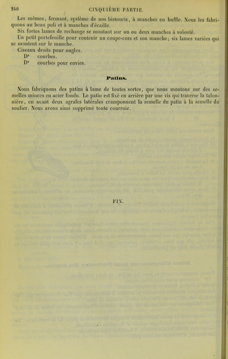 S40 CINQUIlhiK l'ARTIK. Les mêmes, fennanl, système de nos bistouris, à manches en buffle. Nous les fabri- quons au beau poli ot à mancbcs d'écaillc. Si\ fortes lames de rechange se montant sur un ou deux manches à volonté. Un petit portefeuille pour contenir un coupe-cors et son manche; six lames variées qui se montent sur le manche. Ciseaux droits pour ongles. D° courbes. D» courbes pour envies. PatliiH. Nous fabriquons des patins à lame de toutes sortes, que nous montons sur des se- melles minces en acier fondu. Le patin est fixé en arrière par une vis qui traverse la talon- nièrc, en avant deux agrafes latérales cramponnent la semelle du patin à la semelle du soulier. Nous avons ainsi supprimé toute courroie. FIX.