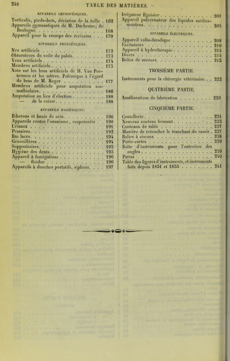 APPAHKII.S OUTIIOI'KUt(ji;KS. Torlirolis, piccis-bols, diiviiition de la taille! . 162 ApniiiTils ;[yimiQsli(iiics de M. Uuclieiiiu', de lloidoyiK! Appareil pour la crampe des ctrivaiiis . . . 170 AI'PAIIKII.S PIlOTIIKÏHfUKS. Nez artificiels 172 Obturateurs du voile du palais J7;J Yeux artificiels 174 Membres artificiels 17.) Xole sur les l)ras artificiels de AI. Van Pee- lerssen et les nôtres, Polémique à l'éynrd du bras de M. Roger 177 Membres artificiels pour amputation sus- malléolaire 186 Amputation au lieu d'élection 188 — «le la cuisse 188 APPARKILS lIVUIK.ViyUKS. Biberons et bouts de sein 190 Appareils contre l'onanisme, snspensoirs . . 190 L'rinaux 191 Pcssaircs 192 Bas lacés 194 Genouillères 194 Suppositoires 195 Hygiène des dents 195 Appareil à fumigations 196 — fiuiduc 196 Appareils à douches portatifs, siphons. . . . 197 Irrigateur lîguisier 201 Ap|)areil pulvérisateur des liquides niédica- -■nleux 20'.} APPAIIKILS ÉLKCTRIQUES. .'Ippareil volla-furadique 208 Mxcitateurs 210 Appareil à hydrothérapie 214 Divers 214 Boîtes de secours 215 THOISIÈME PARTIE. Instrmncnis pour la chirurgie vétérinaire . . 222 QU.'\TRIÈME PARTIE. Améliorations de fabrication 226 CINQUIÈME PARTIE. Coutellerie 231 Nouveau couteau fermant • . . 233 Couteaux de table 237 Manière de retoucher le tranchant du rasoir. 237 Boîtes à ciseaux 238 Porte-cartes 239 Boite d'instruments pour l'entretien des ongles 239 Patins 240 Table des figures d'instruments, et instruments faits depuis 1851 et 1855 241