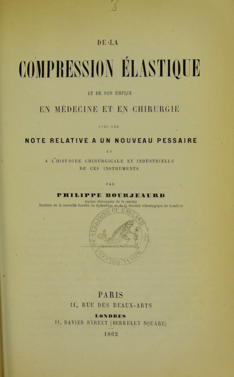 DE LA COMPRESSION ilASTIQUE ET DE SON EMPI40I EN MÉDECINE ET EN CHIRURGIE AVEC UNE NOTE RELATIVE A UN NOUVEAU PESSAIRE A LIllSïOIUE CHIRURGICALE ET INDUSTRIELLE DE CES INSTRUMENTS PHlIilPPE BOURJEAURll Ancien cliirurgien de la marine Membre de la nouvelle Société de Sydenliam el-d<i.la Sociélé ethnologique de Londres PARIS H, RUE DES BEAUX-ARTS LONDRES 11, UAVIES STREET (BERKELEY SuUARE) 1862