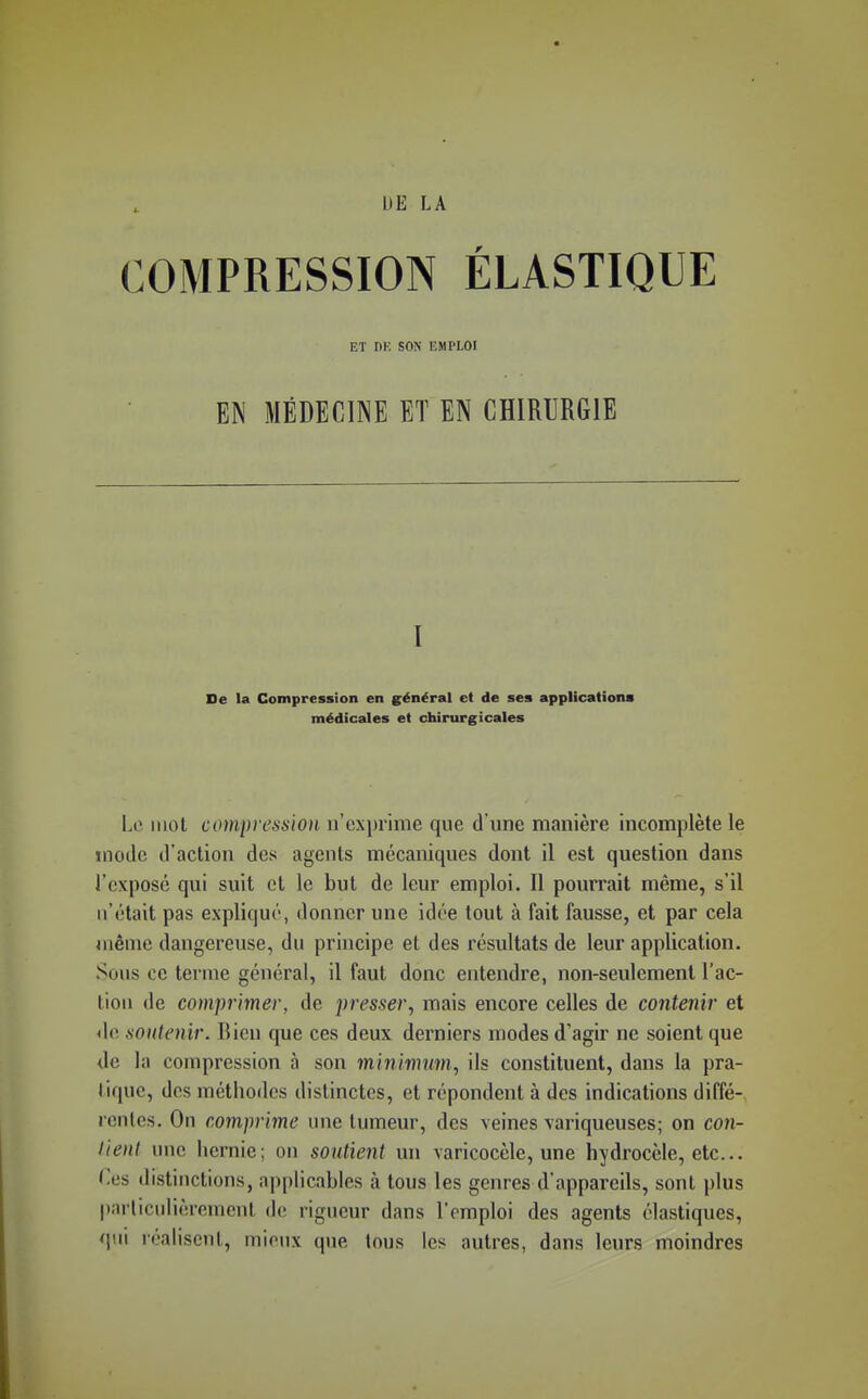 COMPRESSION ÉLASTIQUE ET DE SON EMPLOI EN MÉDECINE ET EN CHIRURGIE I De la Compression en général et de ses applications médicales et chirurgicales Lo. mol compression irex])rime que d'une manière incomplète le mode d'action des agents mécaniques dont il est question dans l'exposé qui suit et le but de leur emploi. Il pourrait même, s'il n'était pas expliqué, donner une idée tout à fait fausse, et par cela même dangereuse, du principe et des résultats de leur application. Sous ce terme général, il faut donc entendre, non-seulement l'ac- tion de comprimer, de presser, mais encore celles de contenir et do soutenir. Bien que ces deux derniers modes d'agir ne soient que <le la compression à son minimum, ils constituent, dans la pra- tique, dos méthodes distinctes, et répondent à des indications diffé- rentes. On comprime une tumeur, des veines variqueuses; on con- lienl une hernie; on soutient un varicocèle, une hydrocèle, etc.. Ces distinctions, applicables à tous les genres d'appareils, sont plus |»arliculièrement de rigueur dans l'emploi des agents élastiques, qui réalisent, mieux que tous les autres, dans leurs moindres