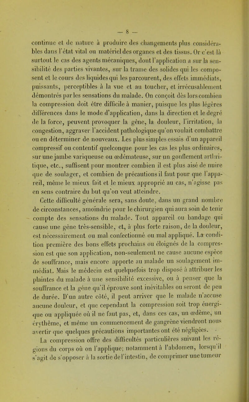 continue cl de nature à produire des changements plus considéra- bles dans l'état vital ou matériel dos organes et des tissus. Or c'est là surtout le cas des agents mécaniques, dont l'application a sur la sen- sibilité des parties vivantes, sur la trame des solides qui les compo- sent et le cours des liquides qui les parcourent, des effets immédiats, puissants, perceptibles à la vue et au toucher, et irrécusahlement démontrés parles sensations du malade. On conçoit dès lors combien la compression doit être difficile à manier, puisque les plus légères différences dans le mode d'application, dans la direction et le degré de la force, peuvent provoquer la gêne, la douleur, l'irritation, la congestion, aggraver l'accident pathologique qu'on voulait combattre ou en déterminer de nouveaux. Les plus simples essais d'un appareil compressif ou contentif quelconque pour les cas les plus ordinaires, sur une jambe variqueuse ou œdémateuse, sur un gonllement arthri- tique, etc., suffisent pour montrer combien il est plus aisé de nuire que de soulager, et combien de précautions il faut pour que l'appa- reil, même le mieux fait et le mieux approprié au cas, n'agisse pas en sens contraire du but qu'on veut atleindre. Cette difficulté générale sera, sans doute, dans un grand nombre de circonstances, amoindrie pour le chirurgien qui aura soin de tenir compte des sensations du malade. Tout appareil ou bandage qui cause une gêne très-sensible, et, à plus forte raison, de la douleur, est nécessairement ou mal confectionné ou mal appliqué. La condi- tion première des bons effets prochains ou éloignés de la compres- sion est que son application, non-seulement ne cause aucune espèce de souffrance, mais encore apporte au malade un soulagement im- médiat. Mais le médecin est quelquefois trop disposé à attribuer les plaintes du malade à une sensibilité excessive, ou à penser que la souffrance et la gêne qu'il éprouve sont inévitables ou seront de peu de durée. D'un autre côté, il peut arriver que le malade n'accuse aucune douleur, et que cependant la compression soit trop énergi- que ou appliquée où il ne faut pas, et, dans ces cas, un œdème, un érythème, et même un commencement de gangrène viendront nous avertir que quelques précautions importantes ont été négligées. • La compression offre des difficultés particulières suivant les ré- gions du corps où on l'applique; notamment à l'abdomen, lorsqu'il s'agit de s'opposer à la sortie derintestin, de comprimer une tumeur