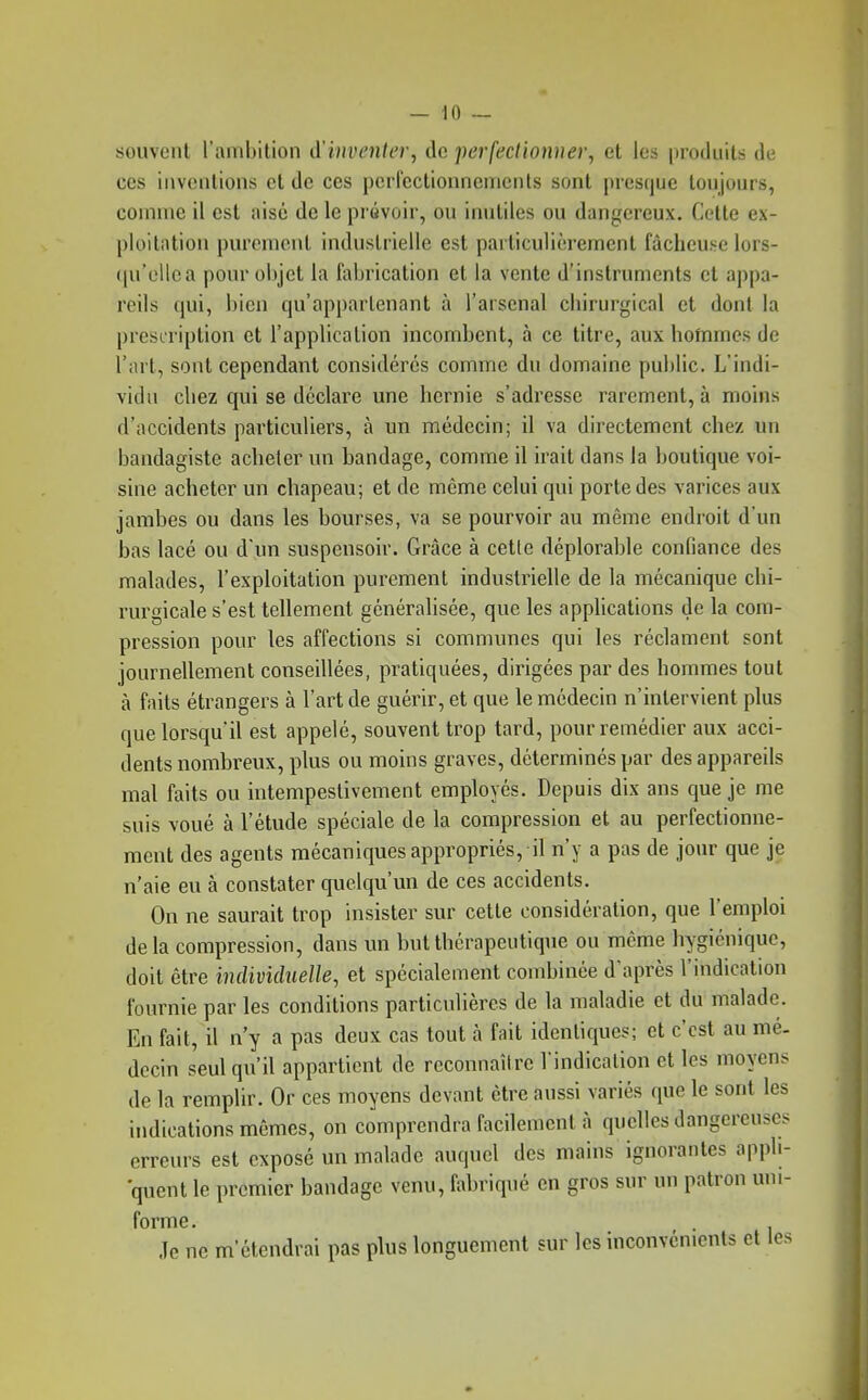 souvent l'ambition d'inventer, de perfecitonner, et les inoduils de CCS inventions et de ces perrcctionncnients sont presque lonjours, comme il est aisé de le prévoir, ou inutiles ou dangereux. Celte ex- ploitation purement industrielle est particulièrement fâcheuse lors- ([u'elloa pour objet la fabrication et la vente d'instruments et appa- reils qui, bien qu'appartenant à l'arsenal chirurgical et dont la presiription et l'application incombent, à ce titre, aux hofnmes de l'art, sont cependant considérés comme du domaine public. L'indi- vidu chez qui se déclare une hernie s'adresse rarement, à moins d'accidents particuliers, à un médecin; il va directement chez un bandagiste acheter un bandage, comme il irait dans la boutique voi- sine acheter un chapeau; et de même celui qui porte des varices aux jambes ou dans les bourses, va se pourvoir au même endroit d'un bas lacé ou d'un suspensoir. Grâce à cette déplorable confiance des malades, l'exploitation purement industrielle de la mécanique chi- iwgicale s'est tellement généralisée, que les applications de la com- pression pour les affections si communes qui les réclament sont journellement conseillées, pratiquées, dirigées par des hommes tout à faits étrangers à l'art de guérir, et que le médecin n'intervient plus que lorsqu'il est appelé, souvent trop tard, pour remédier aux acci- dents nombreux, plus ou moins graves, déterminés par desappareds mal faits ou intempeslivement employés. Depuis dix ans que je me suis voué à l'étude spéciale de la compression et au perfectionne- ment des agents mécaniques appropriés, il n'y a pas de jour que je n'aie eu à constater quelqu'un de ces accidents. On ne saurait trop insister sur cette considération, que l'emploi delà compression, dans un but thérapeutique ou même hygiénique, doit être individuelle, et spécialement combinée d'après l'indication fournie par les conditions particulières de la maladie et du malade. En fait, il n'y a pus deux cas tout à fait identiques; et c'est au mé- dccin seulqu'd appartient de reconnaître l'indication et les moyens de la remplir. Or ces moyens devant être aussi variés que le sont les indications mêmes, on comprendra facdemcnt à quelles dangereuses erreurs est exposé un malade auquel des mains ignorantes appli- quent le premier bandage venu, fabriqué en gros sur un patron uni- forme. . Je ne m'étendrai pas plus longuement sur les inconvénients et les