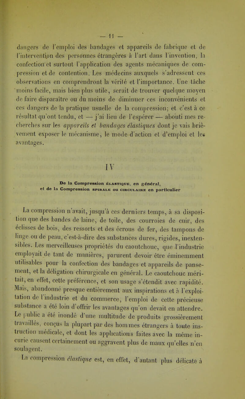 dangers de l'emploi des bandages et appareils de fabrique et de l'intervention des pci'sonnes étrangères à l'art dans l'invention, la confection cl surtout l'application des agents mécaniques de com- pression et de contention. Les médecins auxquels s'adressent ces observations en comprendront la vérité et l'importance. Une tâche moins (ticile, mais bien plus utile, serait de trouver quelque moyen de faire disparaître ou du moins de diminuer ces inconvénients et ces dangers de la pratique usuelle de la compression; et c'est à ce résultat qu'ont tendu, et — j'ai lieu de l'espérer — abouti mes re- clierclies sur les appareils et bandaijes élastiques dont je vais briè- vement exposer le mécanisme, le mode d'action et d'emploi et lc« avantages. IV De la Compression élastique, en général, et de la Compression spirale ou circulaire en particulier La compression n'avait, jusqu'à ces derniers temps, à sa disposi- tion que des bandes de laine, de toile, des courroies de cuir, des éclisses de bois, des ressorts et des écrous de fer, des tampons de linge ou de peau, c'est-à-dire des substances dures, rigides, inexten- sibles. Les merveilleuses propriétés du caoutchouc, que l'industrie employait de tant de manières, parurent devoir être éminemment utdisables pour la confection des bandages et appareils de panse- ment, et la déligation chirurgicale en général. Le caoutchouc méri- tait, en effet, cette préférence, et son usage s'étendit avec rapidité. Mais, abandonné presque entièrement aux inspirations et à l'exploi- tation de l'industrie et du commerce, l'emploi de celte précieuse substance a été loin d'offrir les avantages qu'on devait en attendre. Le |,ubhc a été inondé d'une multitude de produits grossièrement Iravadlés, conçus la plupart par des hommes étrangers à toute ins- truction médicale, et dont les applications faites avec la même in- curie causent certainement ou aggravent plus de maux qu'elles n'en soulagent. La compression élastique est, en effet, d'autant plus délicate à