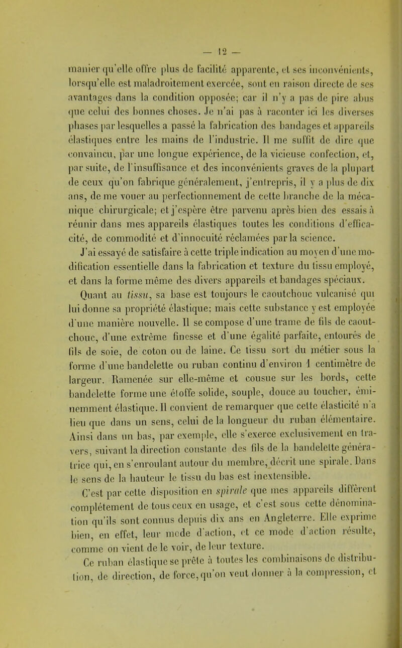 manier qu'elle offre plus de facilité apparente, et ses im onvéïiii iils, lorsqu'elle est nialadroitenienl exercée, sont en raison directe de ses avantages dans la condition opposée; car il n'y a pas de pire abus que celui des bonnes choses. Je n'ai pas à raconter ici les diverses phases par lesquelles a passé la fabrication des bandages et appareils élastiques entre les mains de l'industrie. 11 me suffit de dire (jue convaincu, par une longue expérience, de la vicieuse confection, cl, par suite, de l'insuffisance et des inconvénients gi-aves de la plupart de ceux qu'on fabrique généralement, j'cnirepris, il y a plus de dix ans, de me vouer au perfectionnement de cette branche de la méca- nique chirurgicale; et j'espère être pan'cnu après bien des essais à réunir dans mes appareils élastiques toutes les conditions d'effica- cité, de commodité et d'innocuité réclamées parla science. J'ai essayé de satisfaire à cette triple indication au moyen d'une mo- dification essentielle dans la fabrication et texture du tissu employé, et dans la forme môme des divers appareils et bandages spéciaux. Quant au tissu, sa base est toujours le caoutchouc vulcanisé qui lui donne sa propriété élastique: mais cette substance y est employée d une manière nouvelle. Il se compose d'une trame de fils de caout- chouc, d'une extrême finesse et d'une égalité parfaite, entourés de fils de soie, de coton ou de laine. Ce tissu sort du métier sous la forme d'une bandelette ou ruban continu d'environ 1 centimètre de largeur. Ramenée sur elle-même et cousue sur les bords, cette bandelette forme une éloffe solide, souple, douce au toucher, émi- nemment élastique. Il convient de remarquer que cette élasticité na lieu que dans un sens, celui de la longueur du ruban élémentaire. Ainsi dans im bas, par exemple, elle s'exerce exclusivement en Ira- vers, suivant la direction constante des fils de la bandelette généra- trice qui, en s'enroulant autour du membre, décrit une spirale. Dans le sens de la hauteur le tissu du bas est inextensible. C'est par cette disposition en spinile que mes appareils diffèrent complètement de tous ceux en usage, et c'est sous cette dénomina- tion qu'ils sont connus depuis dix ans en Angleterre. Elle exprime bien, en effet, leur mode d'action, et ce mode d'action résulte, comme on vient de le voir, de leur texture. Ce ruban élastique se prêle à toutes les condjinaisons de dislribu- lion, de direction, de force,qu'on veut doimer à la compression, et