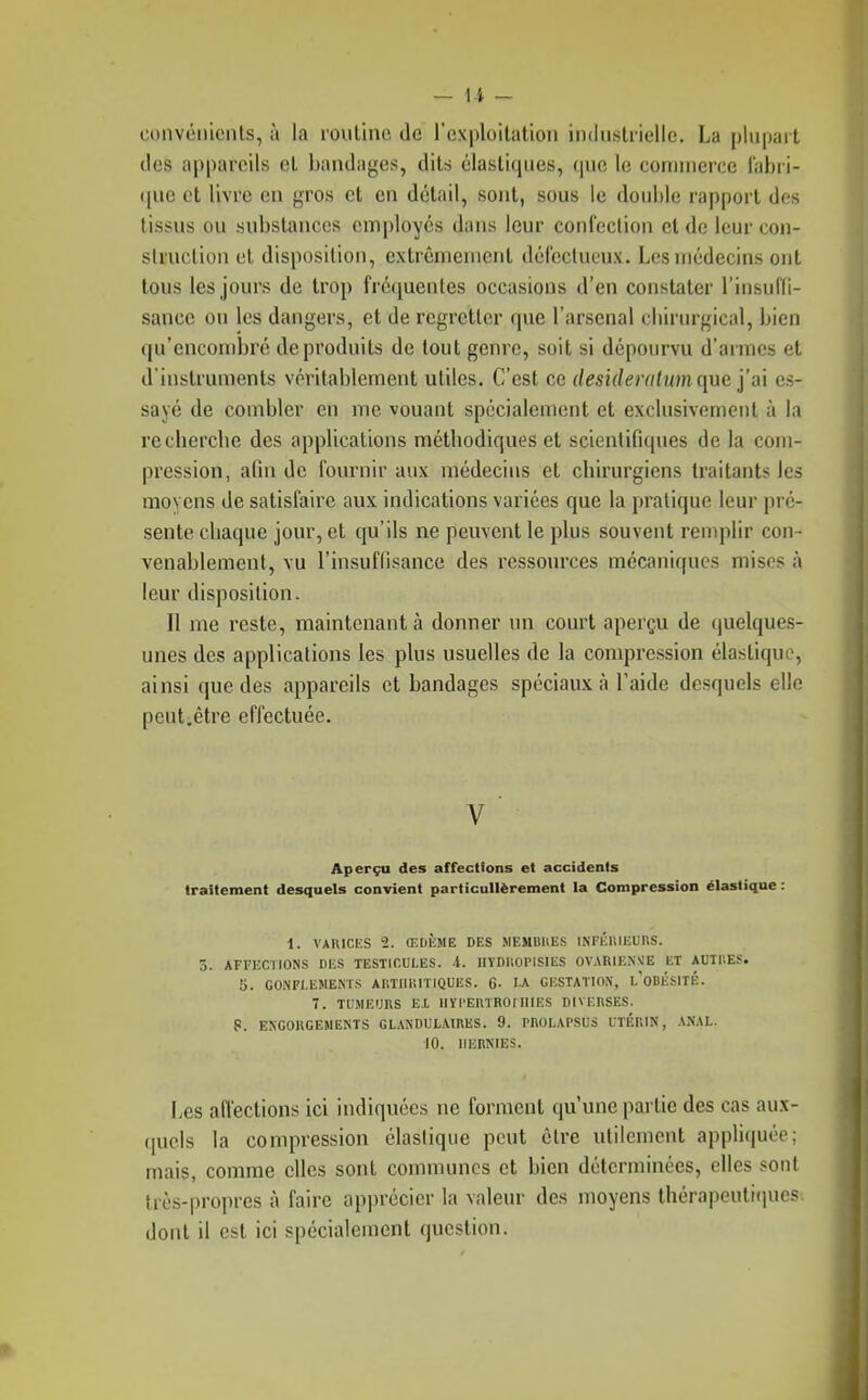 — 1-4 - convéïiicnls, à la routine de l'exploitation industrielle. La plupart des appareils et bandages, dits élastiques, que le commerce l'abri- que et livre en gros et en détail, sont, sous le double rapport des tissus ou substances employés dans leur confection et de leur con- struction et disposition, extrêmement dérecUieux. Les médecins ont tous les jours de trop fréquentes occasions d'en constater l'insuffi- sance ou les dangers, et de regretter que l'arsenal cliirurgical, bien qu'encombré de produits de tout genre, soit si dépourvu d'armes et d'instruments véritablement utiles. C'est ce desideraliim ({ue j'ai es- sayé de combler en me vouant spécialement et exclusivement à la recbercbe des applications métliodiques et scientifiques de la com- pression, afin de fournir aux médecins et cbirurgiens traitants les moyens de satisfaire aux indications variées que la pratique leur pré- sente cbaque jour, et qu'ils ne peuvent le plus souvent remplir con- venablement, vu l'insuffisance des ressources mécaniques mises à leur disposition. Il me reste, maintenant à donner un court aperçu de quelques- unes des applications les plus usuelles de la compression élastique, ainsi que des appareils et bandages spéciaux à l'aide desquels elle peut,être effectuée. V ■ Aperçu des affections et accidents traitement desquels convient particulièrement la Compression élastique : 1. VARICES 2. ŒDÈME DES MEMBltES INFÉUIEURS. 5. AFFECTIONS DES TESTICULES. A. IIYDIIOPISIES OVARIENNÎE ET AUTIIES. 5. GONFLEMEMS ARÏIII'.ITIQUES. 6- lA GESTATION, l'oBKSITÉ. 7. TUMEURS EX llYl'ERTROrlIIES DIVERSES. 8. ENGORGEMENTS GLANDULAIRES. 9. PROLAPSUS UTÉRIN, ANAL. 10. HERNIES. Les affections ici indiquées ne forment qu'une partie des cas aux- quels la compression élasiique peut être utilement appliquée; mais, comme elles sont communes et bien déterminées, elles sont très-propres à faire apprécier la valeur des moyens thérapeuli(iues dont il est ici spécialement question.