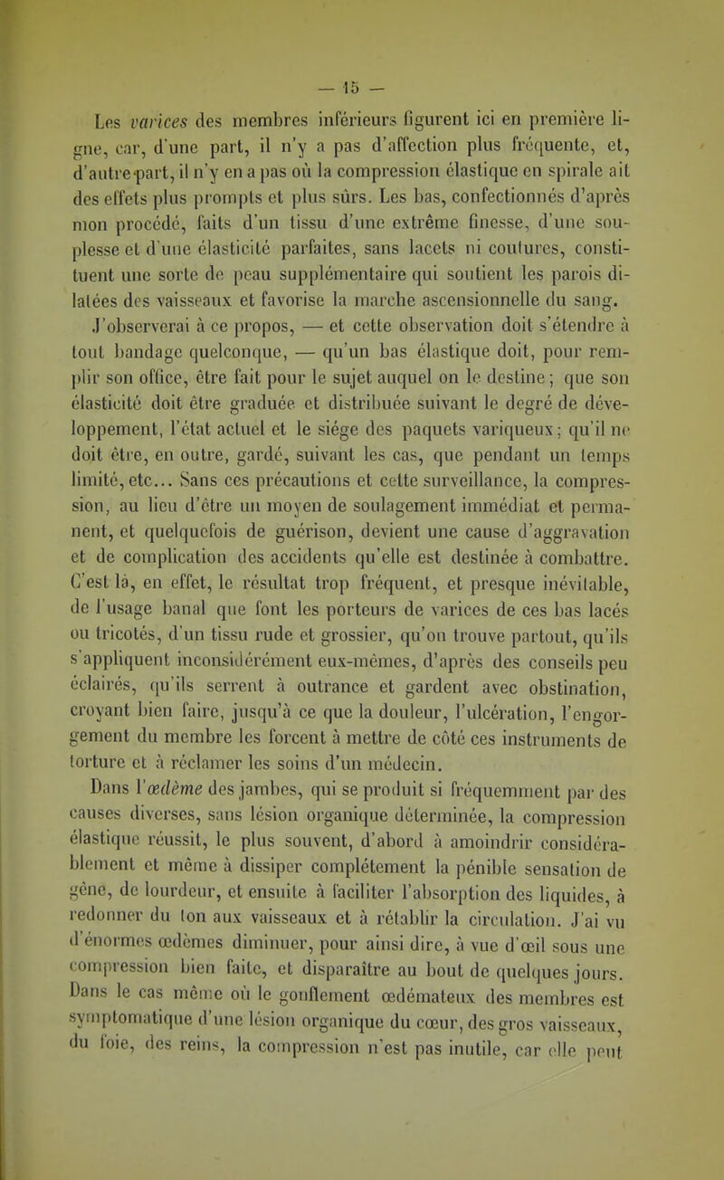 Les varices des membres inférieurs figurent ici en première li- gne, car, d'une part, il n'y a pas d'affection plus fréquente, et, d'autrcpart, il n'y en a pas où la compression élastique en spirale ait des effets plus prompts et plus sûrs. Les bas, confectionnés d'après mon procédé, faits d'un tissu d'une extrême finesse, d'une sou- plesse et d'une élasticité parfaites, sans lacets ni coulures, consti- tuent une sorte de peau supplémentaire qui soutient les parois di- latées des vaisseaux, et favorise la marche ascensionnelle du sang. J'observerai à ce propos, — et cette observation doit s'étendre à tout bandage quelconque, — qu'un bas élastique doit, pour rem- plir son office, être fait pour le sujet auquel on le destine ; que son élasticité doit être graduée et distribuée suivant le degré de déve- loppement, l'état actuel et le siège des paquets variqueux; qu'il ne doit être, en outre, gardé, suivant les cas, que pendant un temps limité, etc. Sans ces précautions et celte surveillance, la compres- sion, au lieu d'être un moyen de soulagement immédiat et perma- nent, et quelquefois de guérison, devient une cause d'aggravation et de complication des accidents qu'elle est destinée à combattre. C'est là, en effet, le résultat trop fréquent, et presque inévitable, de l'usage banal que font les porteurs de varices de ces bas lacés ou tricotés, d'un tissu rude et grossier, qu'on trouve partout, qu'ils s'appliquent inconsidérément eux-mêmes, d'après des conseils peu éclairés, qu'ils serrent à outrance et gardent avec obstination, croyant bien faire, jusqu'à ce que la douleur, l'ulcération, l'engor- gement du membre les forcent à mettre de côté ces instruments de torture et à réclamer les soins d'un médecin. Dans Vœdème des jambes, qui se produit si fréquemment pai' des causes diverses, sans lésion organique déterminée, la compression élastique réussit, le plus souvent, d'abord à amoindrir considéra- blement et même à dissiper complètement la pénible sensation de gêne, de lourdeur, et ensuite à faciliter l'absorption des liquides, à redonner du Ion aux vaisseaux et à réiabbr la circulation. J'ai vu d'énormes œdèmes diminuer, pour ainsi dire, à vue d'œil sous une compression bien faite, et disparaître au bout de quelques jours. Dans le cas môme où le gonflement œdémateux des membres est symptomatique d'une lésion organique du cœur, des gros vaisseaux, du foie, des reins, la compression n'est pas inutile, car elle peut