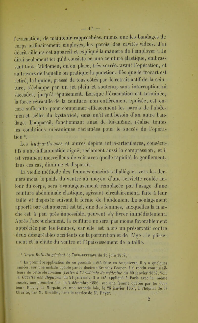 l'évacuation, de maintenir rapprochées, mieux que les bandages de corps ordinairement employés, les parois des cavités vidées. J'ai décrit ailleurs cet appareil et expliqué la manière de l'employer Je dirai seulement ici qu'il consiste ea une ceinture élastique, embras- sant tout l'abdomen, qu'on place, très-serrée, avant l'opération, et nu travers de laquelle on pratique la ponction. Dès que le trocart est l etiré, le liquide, pressé de tous côtés par le retrait actif de la cein- ture, s'échappe par un jet plein et soutenu, sans interruption ni saccades, jusqu'à épuisement. Lorsque l'évacuation est terminée, la force rétraclile de la ceinture, non entièrement épuisée, est en- core suffisante pour comprimer efficacement les parois de l'abdo- men et celles du kyste vidé, sans qu'il soit besoin d'un autre ban- dage. L'appareil, fonctionnant ainsi de lui-même, réalise toutes les conditions mécaniques réclamées pour le succès de l'opéra- tion ^ Les hydrarihroses et autres dépôts intra-articulaires, consécu- tifs à une inflammation aiguë, réclament aussi la compression; et il est vraiment merveilleux de voir avec quelle rapidité le gonflement, dans ces cas, diminue et disparaît. La vieille méthode des femmes enceintes d'alléger, vers les der- niers mois, le poids du ventre au moyen d'une serviette roulée au- tour du corps, sera avantageusement remplacée par l'usage d'une ceinture abdominale élastique, agissant circulairement, faite à leur taille et disposée suivant la forme de l'abdomen. Le soulagement apporté par cet appareil est tel, que des femmes, auxquelles la mar- che est à peu près impossible, peuvent s'y livrer immédiatement. Après l'accouchement, la ceifiture ne sera pas moins favorablement appréciée par les femmes, car elle est alors un préservatif contre deux désagréables accidents de la parturition et de l'âge : le plisse- ment et la chute du ventre et l'épaississement de la taille. ' Voyez Bulletin général de Théiiapeitique du 15 juin 1857. - La première application de ce procédé a été faite en Angleterre, il y a quelques minées, sur une malade opérée par le docteur Bransby Cooper. J'ai rendu compte ail- leurs de cette observation [lellrc à l'Académie de médecine du 20 janvier 1857. Voir la Gazelle des Hôpitaux du 24 janvier). Il a été appliqué à Paris avec le même .succès, une première fois, le 2 décembre 1850, sur une femme opérée par les doc- teurs Piogey et Morp.iin, et une seconde fois, le 26 janvier 1857, à l'hôiiital de la Charité, par M. Oiraldès, dans le service de M. Rayer. 2
