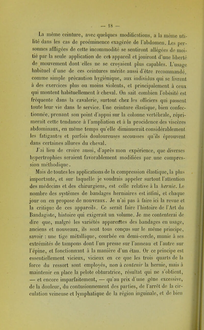 La même ceinture, avec (|uclquc.s niodilicatioiis, a la nièinc uli- lilé dans les cas de proéminence exagérée de l'abdomen. Les per- sonnes affligées de celle incommodité se sentiront allégées de moi- tié par la seule application de cet appareil et jouiront d'une liberté de mouvement dont elles ne se croyaient plus capables. L'usage habituel d'une de ces ceintures mérite aussi d'être recommandé, comme simple précaution hygiénique, aux individus qui se livrent à des exercices plus ou moins violents, et principalement à ceux qui montent habituellement à cheval. On sait combien l'obésité est fréquente dans la cavalerie, surtout chez les officiers qui passent toute leur vie dans le service. Une ceinture élastique, bien confec- tionnée, prenant son point d'appui sur la colonne vertébrale, répri- merait cette tendance à l'amphation et à la procidence des viscères abdominaux, en même temps qu'elle diminuerait considérablement les fatigantes et parfois douloureuses secousses qu'ils éprouvent dans certaines allures du cheval. J'ai lieu de croire aussi, d'après mon expérience, que diverses hypertrophies seraient favorablement modifiées par une compres- sion méthodique. Mais de toutes les applications de la compression élastique, la plus importante, et sur laquelle je voudrais appeler surtout l'attention des médecins et des chirurgiens, est celle relative à la hernie. Le nombre des systèmes de bandages herniaires est iilfini, et chaque jour on en propose de nouveaux. Je n'ai pas à faire ici la revue et la critique de ces appareils. Ce serait faire l'histoire de l'Art du Bandagiste, histoire qui exigerait un volume. Je me contenterai de dire que, malgré les variétés apparerîtes des bandages en usage, anciens et nouveaux, ils sont tous conçus sur le même principe, savoir : une tige métallique, courbée en demi-cercle, munie à ses extrémités de tampons dont l'un presse sur l'anneau et l'autre sur l'épine, et fonctionnant à la manière d'un élan. Or ceprincij)e est essentiellement vicieux, vicieux en ce que les trois quarts de la force du ressort sont employés, non à contenir la hernie, mais à maintenir en place la pelote obturatrice, résultat qui ne s'obtient, — et encore imparfaitement, — qu'au prix d'une gène excessive, de la douleur, du conlusionnement des parties, de l'arrêt do la cir- culation veineuse et lymphatique de la région inguinale, et do bien