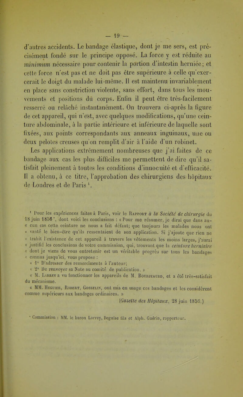 d'autres accidents. Le bandage élastique, dont je me sers, est pré- cisément fondé sur le principe opposé. La force y est réduite au minimum nécessaire pour contenir la portion d'intestin herniée; et cette force n'est pas et ne doit pas être supérieure à celle qu'exer- cerait le doigt du malade lui-même. Il est maintenu invariablement en place sans constriction violente, sans effort, dans tous les mou- vements et positions dii corps. Enfin il peut être très-facilement resserré ou relâché instantanément. On trouvera ci-après la figure de cet appareil, qui n'est, avec quelques modifications, qu'une cein- ture abdominale, à la partie intérieure et inférieure de laquelle sont fixées, aux points correspondants aux anneaux inguinaux, une ou deux pelotes creuses qu'on remplit d'air à l'aide d'un robinet. Les applications extrêmement nombreuses que j'ai faites de ce bandage aux cas les plus difficiles me permettent de dire qu'il sa- tisfait pleinement à toutes les conditions d'innocuité et d'efficacité. Il a obtenu, à ce titre, l'approbation des chirurgiens des hôpitaux de Londres et de Paris ^ ' Pour les expériences faites à Paris, voir le Rapport à la Société de chirurgie du 18 juin 1850, dont voici les conclusions : «Pour me résumer, je dirai que dans au- <r cun cas cette ceinture ne nous a fait défaut; que toujours les malades nous ont « vanté le bien-être qu'ils ressentaient de son application. Si j'ajoute que rien ne  trahit l'existence de cet appareil à travers les vêlements les moins larges, j'aurai « justifié les conclusions de votre commission, qui, trouvant que la ceinture herniaire « dont je viens de vous entretenir est un véritable progrès sur tous les bandages  connus jusqu'ici, vous propose : Il 1° D'adresser des remercîmenls à l'auteur; (I '2» De renvoyer sa Note au comité de publication. « « M. I,\nREYa vu fonctionner les appareils de M. Bohhjeauiid, et a été très-satisfait du mécanisme. « MM. HuGuiER, Robert, Gosselix, ont mis en usage ces bandages et les considèrent comme supérieurs aux bandages ordinaires. » [Gazette des Hôpitaux, 28 juin 1850.) • Commission : JIM. le baron Larrcy, Déguise (ils et Alpli. Guérin, rapporteur.