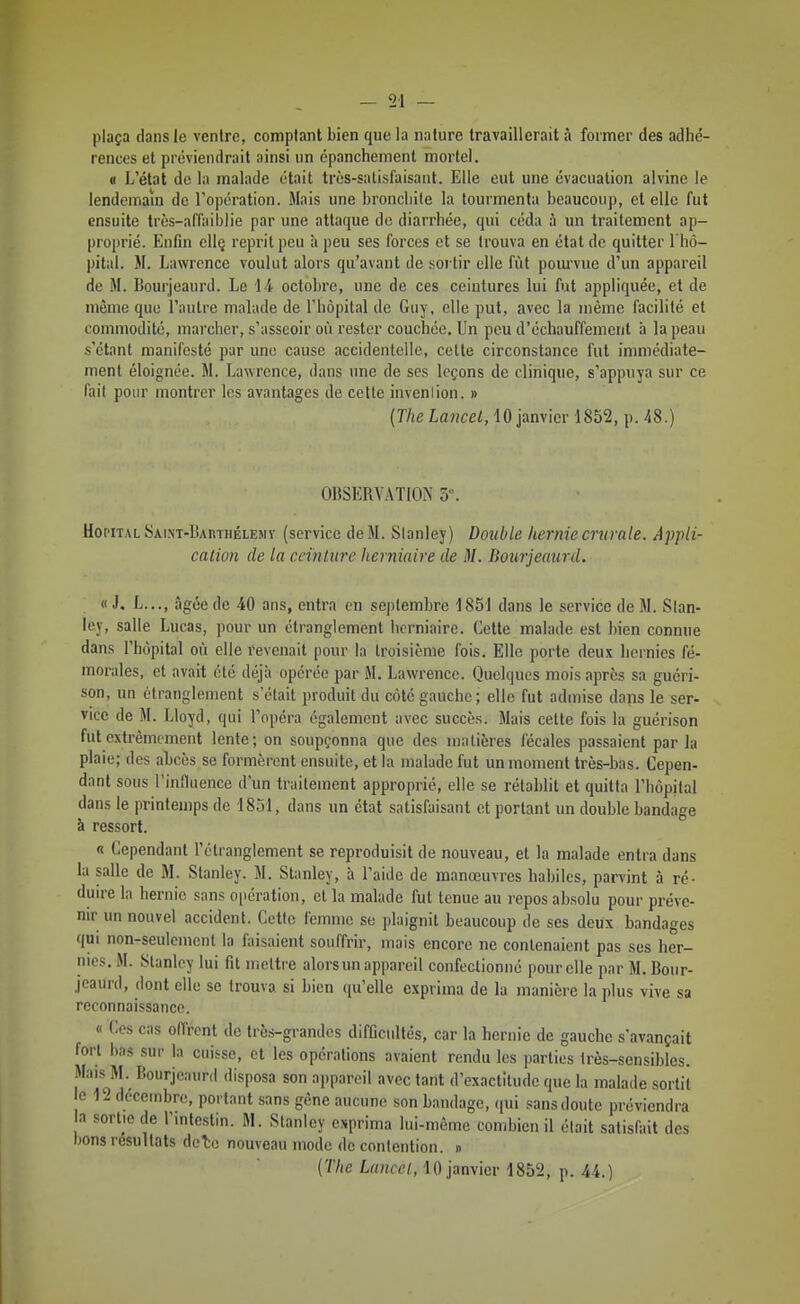 plaça dans le ventre, comptant bien que la nature travaillerait à former des adhé- rences et préviendrait ainsi un cpanchement mortel. « L'état de la malade était très-satisfaisant. Elle eut une évacuation alvine le lendemain de l'opération. Mais une broncliile la tourmenta beaucoup, et elle fut ensuite très-affaiblie par une attaque do diarrhée, qui céda ù un traitement ap- proprié. Enfin ellç reprit peu à peu ses forces et se trouva en état de quitter l'hô- pital. M. Lawrence voulut alors qu'avant de sortir elle fût poui'vue d'un appareil de M. Bourjeaurd. Le 14 octobre, une de ces ceintures lui fut appliquée, et de même que l'autre malade de l'hôpital de Guy, elle put, avec la même facilité et commodité, marcher, s'asseoir où rester couchée. Un peu d'échauffemerit à la peau s'étant manifesté par une cause .iccidenlelle, cette circonstance fut immédiate- ment éloignée. M. Lawrence, dans une de ses leçons de clinique, s'appuya sur ce fait pour montrer les avantages de celle invenlion. » (The Lancet, 10 janvier 1852, p. 48.) OBSERVATIOA 5\ Hôpital SAiNT-liAnTHÉLKMi' (service de M. Slanley) Double hernie crurale. Appii- calion de la ceinture herniaire de M. Bourjeaurd. « J. L..., âgée de 40 ans, entra on septembre 1851 dans le service de M. Stan- ley, salle Lucas, pour un étranglement herniaire. Cette malade est bien connue dans l'hôpital où elle revenait pour la Iroisième fois. Elle porte deux hernies fé- morales, et avait été déjà opérée par M. Lawrence. Quelques mois après sa guéri- son, un étranglement s'était produit du côté gauche; elle fut admise dans le ser- vice de M. Lloyd, qui l'opéra également avec succès. Mais cette fois la guérison fut extrêmement lente; on soupçonna que des matières fécales passaient par la plaie; des aLcès se formèrent ensuite, et la malade fut un moment très-bas. Cepen- dant sous l'influence d'un traitement approprié, elle se rétablit et quitta l'hôpital dans le printemps de 1851, dans un état satisfaisant et portant un double bandage à ressort. « Cependant l'étranglement se reproduisit de nouveau, et la malade entra dans la salle de M. Stanley. M. Stanley, à l'aitle de manœuvres habiles, parvint à ré- duire la hernie sans opération, et la malade fut tenue au repos absolu pour préve- nir un nouvel accident. Cette femme se plaignit beaucoup de ses deux bandages qui non-seulement la faisaient souffrir, mais encore ne contenaient pas ses her- nies. M. Slanley lui fit mettre alors un appareil confectionné pour elle par M. Bour- jeaurd, dont elle se trouva si bien qu'elle exprima de la manière la plus vive sa reconnaissance. « Ces cas offrent de très-grandes difficultés, car la hernie de gauche s'avançait fort bas sur la cuisse, et les opérations avaient rendu les parties très-sensibles. Mais M.^ Bourjeaurd disposa son appareil avec tant d'exactitude que la malade sortit e 12 décembre, portant sans gène aucune son bandage, (|ui sans doute préviendra a sortie de l'intestin. M. Stanley exprima lui-même combien il était satisaiit des bons résultats dclo nouveau mode de contention. » [The Lanccl, 10 janvier 1852, p. 44.)