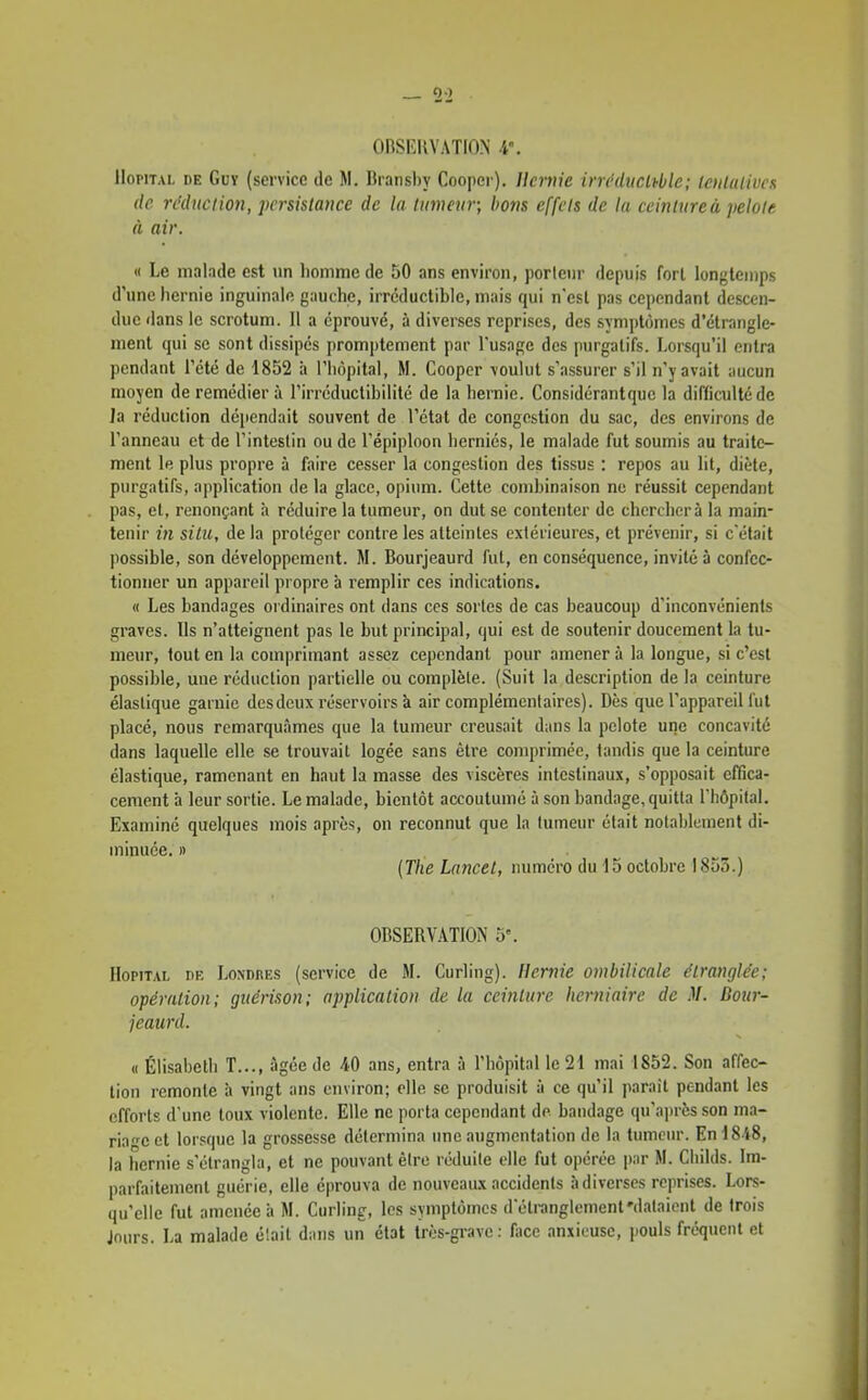 ORSEUVATION 4°. Hôpital de Guy (service de M. Branshy Coopei ). Uernie irn'ducMc; loilalivcx de réduction, persistance de la tumeur; bons effets de la ceinture à pelote à air. M Le malade est un lionime de 50 ans environ, porteur depuis forl longtemps d'une hernie inguinale gauche, irréductible, mais qui n'csl pas cependant descen- due dans le scrotum. Il a éprouvé, à diverses reprises, des symptômes d'étrangle- ment qui se sont dissipés promptement par l'usage des purgatifs. Lorsqu'il entra pendant l'été de 1852 à l'hôpital, M. Coopcr voulut s'assurer s'il n'y avait aucun moyen de remédier à l'irréductibilité de la hernie. Considérantque la difficulté de Ja réduction dé|iendait souvent de l'état de congestion du sac, des environs de l'anneau et de l'intestin ou de l'épiploon herniés, le malade fut soumis au traite- ment le plus propre à faire cesser la congestion des tissus : repos au lit, diète, purgatifs, application de la glace, opium. Cette combinaison ne réussit cependant pas, et, renonçant à réduire la tumeur, on dut se contenter de cherchera la main- tenir in situ, de la protéger contre les atteintes extérieures, et prévenir, si c'était possible, son développement. M. Bourjeaurd fut, en conséquence, invité à confec- tionner un appareil propre à remplir ces indications. « Les bandages ordinaires ont dans ces sortes de cas beaucoup d'inconvénients graves. Ils n'atteignent pas le but principal, qui est de soutenir doucement la tu- meur, tout en la comprimant assez cependant pour amener à la longue, si c'est possible, une réduction partielle ou complète. (Suit la description de la ceinture élastique garnie des deux réservoirs à air complémentaires). Dès que l'appareil fut placé, nous remarquâmes que la tumeur creusait dans la pelote une concavité dans laquelle elle se trouvait logée sans être comprimée, tandis que la ceinture élastique, ramenant en haut la masse des viscères intestinaux, s'opposait effica- cement à leur sortie. Le malade, bientôt accoutumé à son bandage, quitta l'hôpital. Examiné quelques mois après, on reconnut que la tumeur était notablement di- minuée. » (The Lancel, numéro du 15 octobre 1853.) OBSERVATION 5'. Hôpital de Londhes (service de M. Curling). Uernie ombilicale étranglée; opération; gitérison; application de la ceinture herniaire de M. Bour- jeaurd. « Élisabetii T..., âgée de ans, entra à l'hôpital le 21 mai 1852. Son affec- tion remonte îi vingt ans environ; elle se produisit à ce qu'il paraît pendant les efforts d'une toux violente. Elle ne porta cependant de bandage qu'a])rès son ma- riage et lorsque la grossesse détermina une augmentation de la tumeur. En 1848, la hernie s'étrangla, et ne pouvant être réduite elle fut opérée par M. Cliilds. Im- parfaitement guérie, elle éprouva de nouveaux accidents à diverses reprises. Lors- qu'elle fut amenée h M. Curling, les symptômes doli-anglement'dataient de trois Jours. La malade était dans un état très-grave: fiice anxieuse, pouls fréquent et