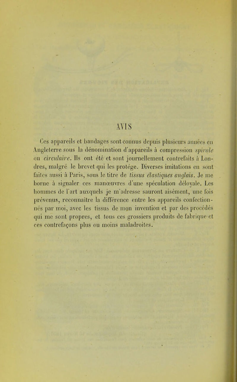 AVIS Ces appareils et bandages sont connus depuis plusieurs années eu Angleterre sous la dénomination d'appareils à compression spirale ou circulaire. Ils ont été et sont journellement contrefaits à Lon- dres, malgré le brevet qui les protège. Diverses imitations en sont failcs aussi à Paris, sons le titre de tissus élastiques anglais. Je me borne à signaler ces manœuvres d'une spéculation déloyale. Les hommes de l'art auxquels je m'adresse sauront aisément, une fois prévenus, reconnaître la différence entre les appareils confection- nés par moi, avec les tissus de mon invention et par des procédés qui me sont propres, et tous ces grossiers produits de fabrique et ces contrefaçons plus ou moins maladroites.