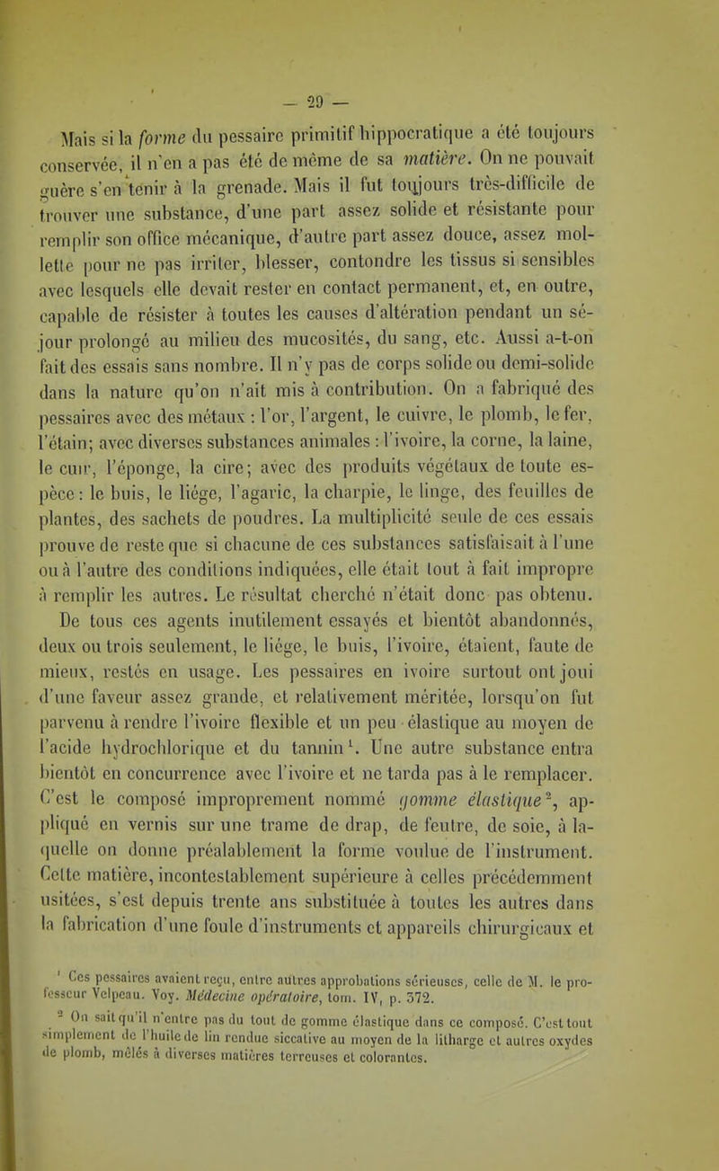 Mais si la forme du pessairc primitif liippocratique a été toujours conservée, il n'en a pas été de même de sa matière. On ne pouvait «mère s'en'tenir à la grenade. Mais il fut toujours très-difficile de trouver une substance, d'une part assez solide et résistante pour remplir son office mécanique, d'autre part assez douce, assez mol- lette pour ne pas irriter, blesser, contondre les tissus si sensibles avec lesquels elle devait rester en contact permanent, et, en outre, capable de résister à toutes les causes d'altération pendant un sé- jour prolongé au milieu des mucosités, du sang, etc. Aussi a-t-on fait des essais sans nombre. Il n'y pas de corps solide ou demi-solide dans la nature qu'on n'ait mis à contribution. On a fabriqué des pessaires avec des métaux : l'or, l'argent, le cuivre, le plomb, le fer, l'étain; avec diverses substances animales : l'ivoire, la corne, la laine, le cuu', l'éponge, la cire; avec des produits végétaux de toute es- pèce: le buis, le liège, l'agaric, la charpie, le linge, des feuilles de plantes, des sachets de poudres. La multiplicité seule de ces essais prouve de reste que si chacune de ces substances satisfaisait à l'une ou à l'autre des conditions indiquées, elle était tout à fait impropre A remplir les autres. Le résultat cherché n'était donc pas obtenu. De tous ces agents inutilement essayés et bientôt abandonnés, deux ou trois seulement, le liège, le buis, l'ivoire, étaient, faute de mieux, restés en usage. Les pessaires en ivoire surtout ont joui d'une faveur assez grande, et relativement méritée, lorsqu'on fut parvenu à rendre l'ivoire flexible et un peu élastique au moyen de l'acide hydrocblorique et du tannin ^ Une autre substance entra bientôt en concurrence avec l'ivoire et ne tarda pas à le remplacer. C'est le composé improprement nommé (jomme élastique ~, ap- pliqué en vernis sur une trame de drap, de feutre, de soie, à la- (jucllc on donne préalablement la forme voulue de l'instrument. Celte matière, incontestablement supérieure à celles précédemment usitées, s'est depuis trente ans substituée à toutes les autres dans la fabrication d'une foule d'instruments et appareils chirurgicaux et Ces pessaires avaient reçu, entre autres approbations sérieuses, celle de M. le pro- fesseur Velpeau. Voy. Médecine opératoire, tom. IV, p. 572. - On sait qu'il n'entre pas du tout de gomme élastique dans ce composé. CVstlout simplement de l'huile de lin rendue siccative au moyen de la litharge cl autres oxydes de plomb, mêlés à diverses matières terreuses cl colorantes.