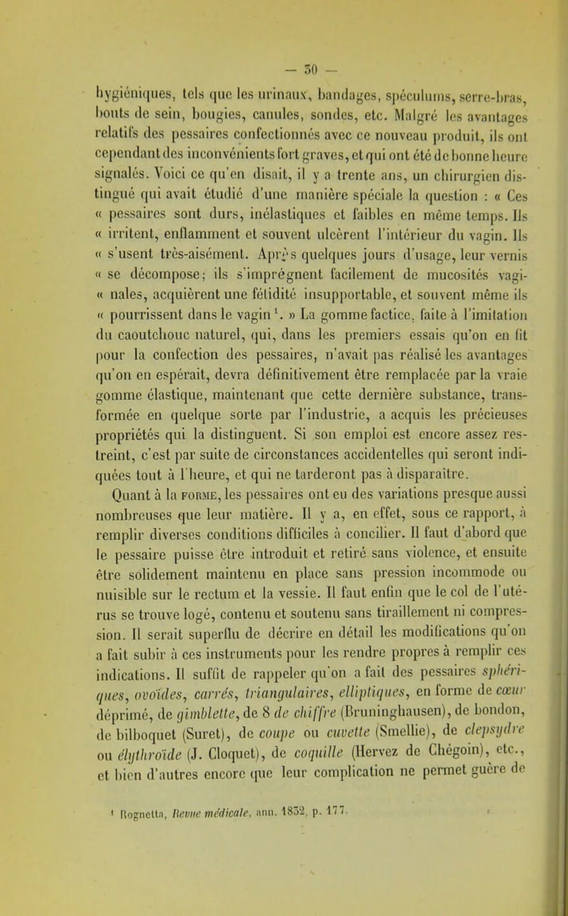 hygiéniques, tels que les urinaux, bandages, spéculums, serre-bras, bouts tic sein, bougies, canules, sondes, etc. Malgré les avantages relatifs des pessaires confectionnés avec ce nouveau produit, ils ont cependant des inconvénients fort graves, et qui ont été de bonne heure signalés. Voici ce qu'en disait, il y a trente ans, un chirurgien dis- tingué qui avait étudié d'une manière spéciale la question : « Ces « pessaires sont durs, inélastiqucs et faibles en même temps. Ils « irritent, enflamment et souvent ulcèrent l'intérieur du vagin. Ils « s'usent tvès-aisémenl. Apr^-s quelques jours d'usage, leur vernis « se décompose; ils s'imprègnent facilement de mucosités vagi- « nales, acquièrent une fétidité insupportable, et souvent même ils « pourrissent dans le vagin » La gomme factice, faite à l'imilation du caoutcbouc naturel, qui, dans les premiers essais qu'on en fit pour la confection des pessaires, n'avait pas réalisé les avantages qu'on en espérait, devra définitivement être remplacée par la vraie gomme élastique, maintenant que cette dernière substance, trans- formée en quelque sorte par l'industrie, a acquis les précieuses propriétés qui la distinguent. Si son emploi est encore assez res- treint, c'est par suite de circonstances accidentelles qui seront indi- quées tout à l'heure, et qui ne tarderont pas à disparaître. Quant à la forme, les pessaires ont eu des variations presque aussi nombreuses que leur matière. Il y a, en effet, sous ce rapport, à remplir diverses conditions difficiles à concilier. Il faut d'abord que le pessaire puisse être introduit et retiré sans violence, et ensuite être solidement maintenu en place sans pression incommode ou nuisible sur le rectum et la vessie. Il faut enfin que le col de l'uté- rus se trouve logé, contenu et soutenu sans tiraillement ni compres- sion. Il serait superflu de décrire en détail les modifications qu'on a fait subir à ces instruments pour les rendre propres à remplir ces indications. Il suffit de rappeler qu'on a fait des pessaires sphéri- ques, ovoïdes, carrés, triangulaires, elliptiques, en forme de cœur déprimé, de (jimblette, de 8 de chiffre (Bruninghausen), de bondon, de bilboquet (Suret), découpe ou cuvette (SmeWie), de clepsydre ou dlythroide (J. Cloquet), de coquille (Hervez de Chégoin),^ etc., et bien d'autres encore que leur complication ne permet guère de < RogneUn, Bévue médicale, ann. 1832, p. 177.