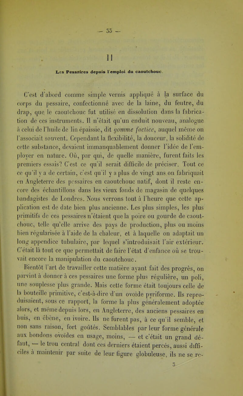— 55 — 11 Les Pessaires depuis l'emploi du caoutchouc. C'est d'abord comme simple vernis appliqué à la surface du corps du pessaire, confectionné avec de la laine, du feutre, du drap, que le caoulchouc fut utilisé en dissolution dans la fabrica- tion de ces instruments. Il n'élait qu'un enduit nouveau, analogue à celui de l'huile de lin épaissie, dit (jomme factice, auquel môme on l'associait souvent. Cependant la flexibilité, la douceur, la solidité de cette substance, devaient immanquablement donner l'idée de l'em- ployer en nature. Où, par qui, de quelle manière, furent faits les premiers essais? C'est ce qu'il serait difficile de préciser. Tout ce ce qu'il y a de certain, c'est qu'il y a plus de vingt ans on fabriquait en Angleterre des pt ssaires en caoutchouc natif, dont il reste en- core des échantillons dans les vieux fonds de magasin de quelques bandagistes de Londres. Nous verrons tout à l'heure que cette ap- plication est de date bien plus ancienne. Les plus simples, les plus primitifs de ces pessaires n'étaient que la poire ou gourde de caout- chouc, telle qu'elle arrive des pays de production, plus ou moins bien régularisée à l'aide de la chaleur, et à laquelle on adaptait un long appendice tubulaire, par lequel s'introduisait l'air extérieur. C'était là tout ce que permettait de faire l'état d'enfance où se trou- vait encore la manipulation du caoutchouc. Bientôt l'art de travailler cette matière ayant fait des progrès, on parvint à donner à ces pessaires une forme plus régulière, un poli, une souplesse plus grande. Mais cette forme était toujours celle de la bouteille primitive, c'est-à-dire d'un ovoïde pyriformc. Ils repro- duisaient, sous ce rapport, la forme la plus généralement adoptée alors, et même depuis lors, en Angleterre, des anciens pessaires en buis, en ébcne, en ivoire. Us ne furent pas, à ce qu'il semble, et non sans raison, fort goûtés. Semblables par leur forme générale aux boudons ovoïdes en usage, moins, — et c'était un grand dé- faut, — le trou central dont ces derniers étaient percés, aussi diffi- ciles à maintenir par suite de leur figure globuleuse, ils ne se re-