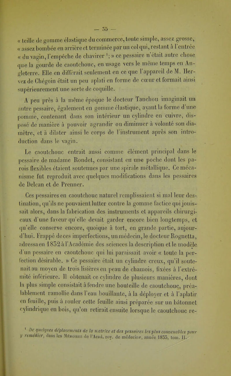 « leillo tlo gomme élastique du commerce, toute simple, assez grosse, « assez bombée en nrrière et terminée par un col qui, restant à l'entrée « du vagin, l'empêche de chavirer '; » ce pcssaire n'était autre chose que la gourde de caoutchouc, en usage vers le môme temps en An- gleterre. Elle en différait seulement en ce que l'appareil de M. ller- vcz de Chégoin était un peu aplati en forme de cœur et formait ainsi supérieurement une sorle de coquille. A peu près à la même époque le docteur Tanchou imaginait un antre pessaire, également en gomme élastique, ayant la forme d'une pomme, contenant dans son intérieur un cylindre en cuivre, dis- posé de manière à pouvoir agrandir ou diminuer à volonté son dia- mètre, et à dilater ainsi le corps de l'instrument après son intro- duction dans le vagin. Le caoutchouc entrait aussi comme élément principal dans le pessaire de madame Rondet, consistant en une poche dont les pa- rois flexibles étaient soutenues par une spirale métallique. Ce méca- nisme fut reproduit avec quelques modifications dans les pessaires de Delcan et de Prenner. Ces pessaires en caoutchouc naturel remplissaient si mal leur des- tination, qu'ils ne pouvaient lutter contre la gomme factice qui jouis- sait alors, dans la fabrication des instruments cl appareils chirurgi- caux d'une faveur qu'elle devait garder encore bien longtemps, et (|u'elle conserve encore, quoique à tort, en grande partie, aujour- d'hui. Frappé doces imperfections, un médecin, le docteur Rognetta, adressa en 1852 à l'Académie des sciences la description et le modèle d'un pessaire en caoutchouc qui lui paraissait avoir « toute la per- leclion désirable. » Ce pessaire était un cylindre creux, qu'il soute- nait au moyen de trois lisières en peau de chamois, fixées à l'extré- mité inférieure. 11 obtenait ce cylindre de plusieurs manières, dont la plus simple consistait à fendre une bouteille de caoutchouc, préa- lablement ramollie dans l'eau bouillante, à la déployer et à l'aplatir en feuille, puis à rouler cette feuille ainsi préparée sur un bâtonnet cylindrique en bois, qu'on retirait ensuite lorsque le caoutchouc re- ' bc qtwlques ilcpluccmcnts de la matrice et des })cssaires les plus conveuahles pour !l remédier, dans les JIkhoieiks de l'Acud. loy. de mcdcciiic. année 1835, toin. 11.