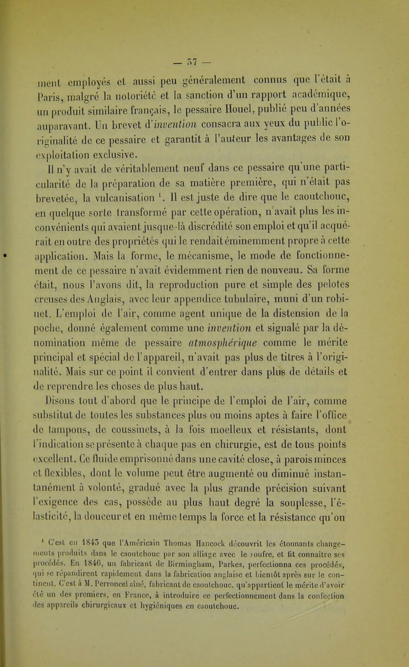 — .>/ — ineiil cmploy(;s et aussi peu généralement connus que l'était à Paris, malgré la noloriétc et la sanction d'un rapport académique, un produit similaire français, le pessaire Ilouel, publié peu d'années auparavant. Un brevet ^'invention consacra aux yeux du pulilic lo- riginalité de ce pessaire et garantit à l'auteur les avantages de son exploitation exclusive. il n y avait de véritablement neuf dans ce pessaire qu'une parti- cularité de la préparation de sa matière première, qui n'était pas brevetée, la vulcanisation ^ Il est juste de dire que le caoutchouc, en quelque sorte transformé par celte opération, n'avait plus les in- convénients qui avaient jusque -là discrédité son emploi et qu'il acqué- rait en outre des propriétés qui le rendait éminemment propre à cette application. Mais la forme, le mécanisme, le mode de fonctionne- mont de ce pessaire n'avait évidemment rien de nouveau. Sa forme était, nous l'avons dit, la reproduction pure et simple des pelotes creuses des Anglais, avec leur appendice tabulaire, muni d'un robi- net. L'emploi de l'air, comme agent unique de la distension de la poche, donné également comme une invention et signalé par la dé- nomination même de pessaire atmosphérique comme le mérite principal et spécial de l'appareil, n'avait pas plus de titres à l'origi- nalité. Mais sur ce point il convient d'entrer dans plue de détails et de reprendre les choses de plus haut. Disons tout d'abord que le principe de l'emploi de l'air, comme substitut de toutes les substances plus ou moins aptes à faire l'office de lanqions, de coussinets, à la Ibis moelleux et résistants, dont l'indicaliou se présente à chaque pas en chirurgie, est de tous points excellent. Ce lluide emprisonné dans une cavité close, à parois minces et flexibles, dont le volume peut être augmenté ou diminué instan- tanément à volonté, gradué avec la plus grande précision suivant l'exigence des cas, possède au plus haut degré la souplesse, l'é- lasticité, la douceur et en même temps la force et la résistance qu'on ' C'est en 1843 que l'Amuricain Thomas Hancock découvrit les étonnants cliange- iiiciils in-oduits dans le caoïilchouc par son alliage avec le foufre, et lit connaître ses piocwlés. En 184G, un iabricanl de Birminglium, l'arkes, perfeclionna ces procédés, i|ui se répandirent rapidement dans la fabrication anjilaise et liienlôl après sur le con- tinent. C'est à M. Perroncel aîné, fabricant de caoulchouc. qu'appartient le mérite d'avoir été un des premiers, en France, à introduire ce perfectionnement dans la confection <lcs appareils cliirurgicaux et hygiéniques en caoulchouc.