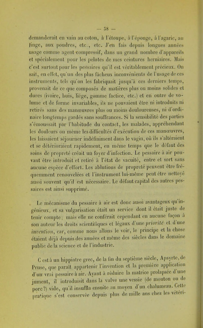 ilomandcrait en vain au colon, à l'éloupc, à l'éponge, à l'agaric, an linge, aux poudres, etc., etc. J'en fais depuis longues années usage comme agcMit coniprossif, dans un grand noinlire d'appaieils et spécialciucnt pour les |)elotcs de mes ceintures lierniaircs. Mais c'est surtout pour les pessaires qu il est véritablement précieux. On sait, en elTot, qu'un des plus fâcheux inconvénients de l'usage de ces instruments, tels qu'on les fabriquait jusqu'à ces derniers temps, provenait de ce que composés de matières plus ou moins solides et dures (ivoire, buis, licge, gomme factice, etc.) et en outre de vo- lume et de forme invariables, ils ne pouvaient êlre ni introduits ni retirés sans des manœuvres plus ou moins douloureuses, ni d'ordi- naire longlemps gardés sans souffrances. Si la sensibilité des parties s'émoussait par l'habitude du contact, les malades, appréhendant les douleurs ou même les difficultés d'exécution de ces manœuvres, les laissaient séjourner indéfiniment dans le vagin, où ils s'altéraient et se détérioraient rapidement, en même temps que le défaut des soins de propreté créait un foyer d'infection. Le pessaire à air pou- vant être introduit et retiré à l'état de vacuité, entre et sort sans aucune espèce d'effort. Les ablutions de propreté peuvent être fré- quemment renouvelées et l'instrument lui-même peut être nettoyé aussi souvent qu'il est nécessaire. Le défaut capital des autres pes- saires est ainsi supprimé. Le mécanisme du pessaire à air est donc aussi avantageux qu'ni- génieux, et sa vulgarisation était un service dont il était juste de tenir compte; mais elle ne conférait cependant en aucune iaçon a son auteur les droits scientifiques et légaux d'une priorité et dune invention, car, comme nous allons le voir, le principe et la chose étaient déjà depuis des aimées et même des siècles dans le domaine public delà science et de l'industrie. C esta un hippiatre grec, de la fin du scplicme siècle, Apsyrte,de Pruse, que paraît appartenir l'invention et la première applicalioii d'un vrai pessaire à air. Ayant à réduire la matrice prolapsée d'une jument, il introduisit dans la vulve une vessie (de mouton ou de porc?) vide, qu'il insuffla ensuite au moyen d'un chalumeau. Ccttr pratique s'est conservée depuis plus de mille ans chez les véleri-