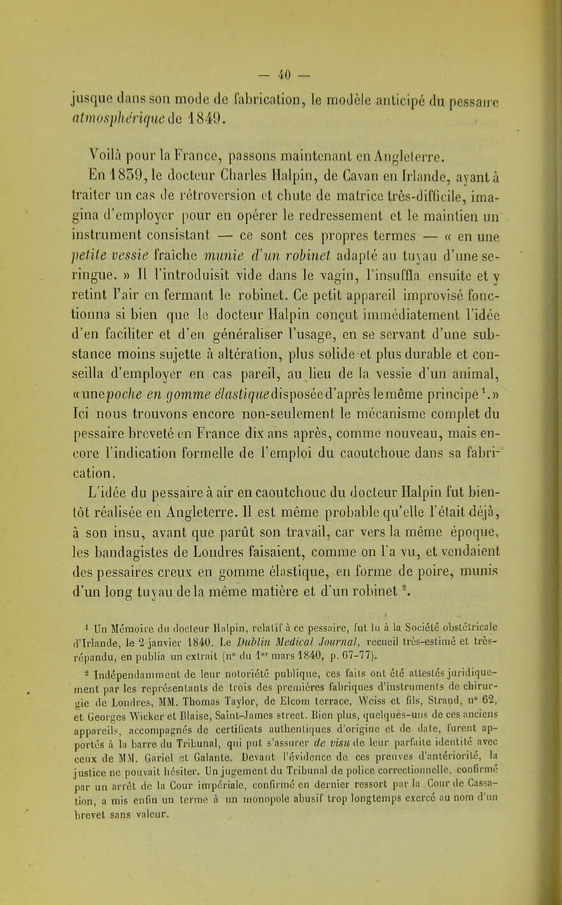 jusque dans sou mode de liibncation, le modèle aulicipc du pcssaii e atmosphérique de 1849. Voilà pour la France, passons maintenant en Angleterre. En 1859, le docteur Charles Ilalpin, de Cavan en Irlande, ayant à traiter un cas de rétroversion et chute de matrice très-difficile, ima- gina d'employer pour en opérer le redressement et le maintien un instrument consistant — ce sont ces propres termes — « en une petite vessie fraîche munie d'un robinet adapté au tuvau d'une se- ringue. » 11 l'introduisit vide dans le vagin, l'insuffla ensuite et y retint l'air en fermant le robinet. Ce petit appareil improvisé fonc- tionna si bien que lo docteur llalpin conçut immédiatement l'idée d'en faciliter et d'en généraliser l'usage, en se servant d'une sub- stance moins sujette à altération, plus solide et plus durable et con- seilla d'employer en cas pareil, au lieu de la vessie d'un animal, «unepoche en gomme e7«si/<//(edisposéed'après lemême principe ^» Ici nous trouvons encore non-seulement le mécanisme complet du pessaire breveté en France dix ans après, comme nouveau, mais en- core l'indication formelle de l'emploi du caoutchouc dans sa fabri- cation. L'idée du pessaire à air en caoutchouc du docteur Ilalpin fut bien- tôt réalisée en Angleterre. Il est même probable qu'elle l'était déjà, à son insu, avant que parût son travail, car vers la même époque, les bandagistes de Londres faisaient, comme on l'a vu, et vendaient des pessaires creux en gomme élnstique, en forme de poire, munis d'un long tuyau delà même matière et d'un robinet ■. 1 Un Mémoire du docleiir llalpin, relatif à ce pessaire, fui lu à la Société obslélricale d'Irlande, le 2 janvier 1840. Le Dublin Médical Journal, recueil Irès-estimé et trè5- répandu, en publia un extrait (n» du 1 mars 1840, p. 07-77). - Indépendamnicnt de leur notoriété publique, ces faits ont été attestés juridique- ment par les représentants de trois des preuiièrcs fabriques d'instruments de ciiirur- <;ic de Londres, MM. Thomas Taylor, de Elcom lerracc, Weiss et fds, Slrand, n 62, et Georges Wicker et Biaise, Saint-James street. Bien plus, quelques-uns de ces iinciens appareils, accompagnés de certificats authentiques d'origine et de date, lurent ap- portés à ia barre du Tribunal, qui put s'assurer de visu de leur parfaite identité avec ceux de MM. Gariel ol Galante. Devant l'évidence do ces preuves d'antériorité, la justice ne pouvait hésiter. Un jugement du Tribunal de police correctioimclle, confirmé par un arrêt de la Cour impériale, confirmé en dernier ressort par la Cour de Cassa- tion, a mis enfin un terme à un monopole abusif trop longtemps exercé au nom d'un brevet sans valeur.