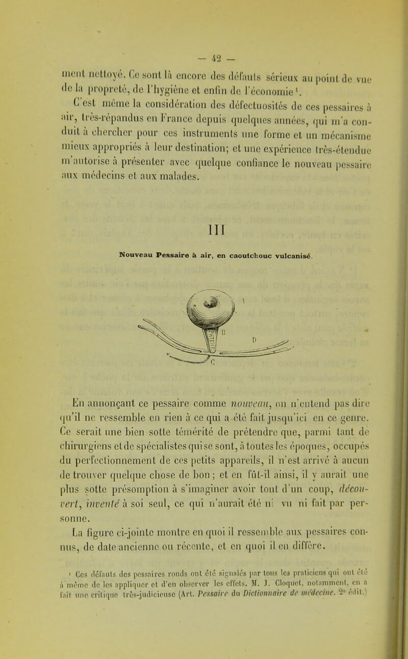 ineiil nettoyé. Ce sontlà encore des défauls sérieux au point de vue de la propreté, de l'hygiène et enfin de l'éconornie'. C est même la considération des défectuosités de ces pessaires à iur, très-répandus en France depuis quelques années, ()ui m'a con- duit à cliorchcr pour ces instruments une forme et un mécanisme mieux appropriés à leur destination; et une expérience très-étendue m'autorise à présenter avec quelque confiance le nouveau jiessairo aux médecins et aux malades. III Nouveau Pessaire à air, en caoutchouc vulcanisé. En annonçant ce pessaire comme notivcan, on n'entend pas dire (ju'il ne ressemble en rien à ce qui a été fait jusqu'ici en ce genre. Ce serait une bien sotte témérité de prétendre que, parmi tant do cliirurgions et de spécialistes qui se sont, à toutes les époques, occupés du perfectionnement de ces petits appareils, il n'est arrivé à aucun de trouver quelque chose de bon ; et en fût-il ainsi, il y aurait une plus sotte présomption à s'imaginer avoir tout d'un coup, décou- vert, inventé à. soi seul, ce qui n'aurait été n: v\i ni fait par per- sonne. La figure ci-jointe montre en quoi il ressemble aux pessaires con- nus, de date ancienne ou réconte, et en quoi il en diffère. • Ces (lul'iuits lies pnssnircs ronds onl élé si;4iiiilés par lotis les prnlicicns q\ii oui t'ié ;'i m('mc (le les appliquer el d'en observer les cffcls. M. J. Cloqiiel, nolanimenl, en a h\\ me criliqno Irôs-judicieiise (Arl. Pe.tsaiir du Dictionnaire de nit'deciiie. 2» l'dil.l