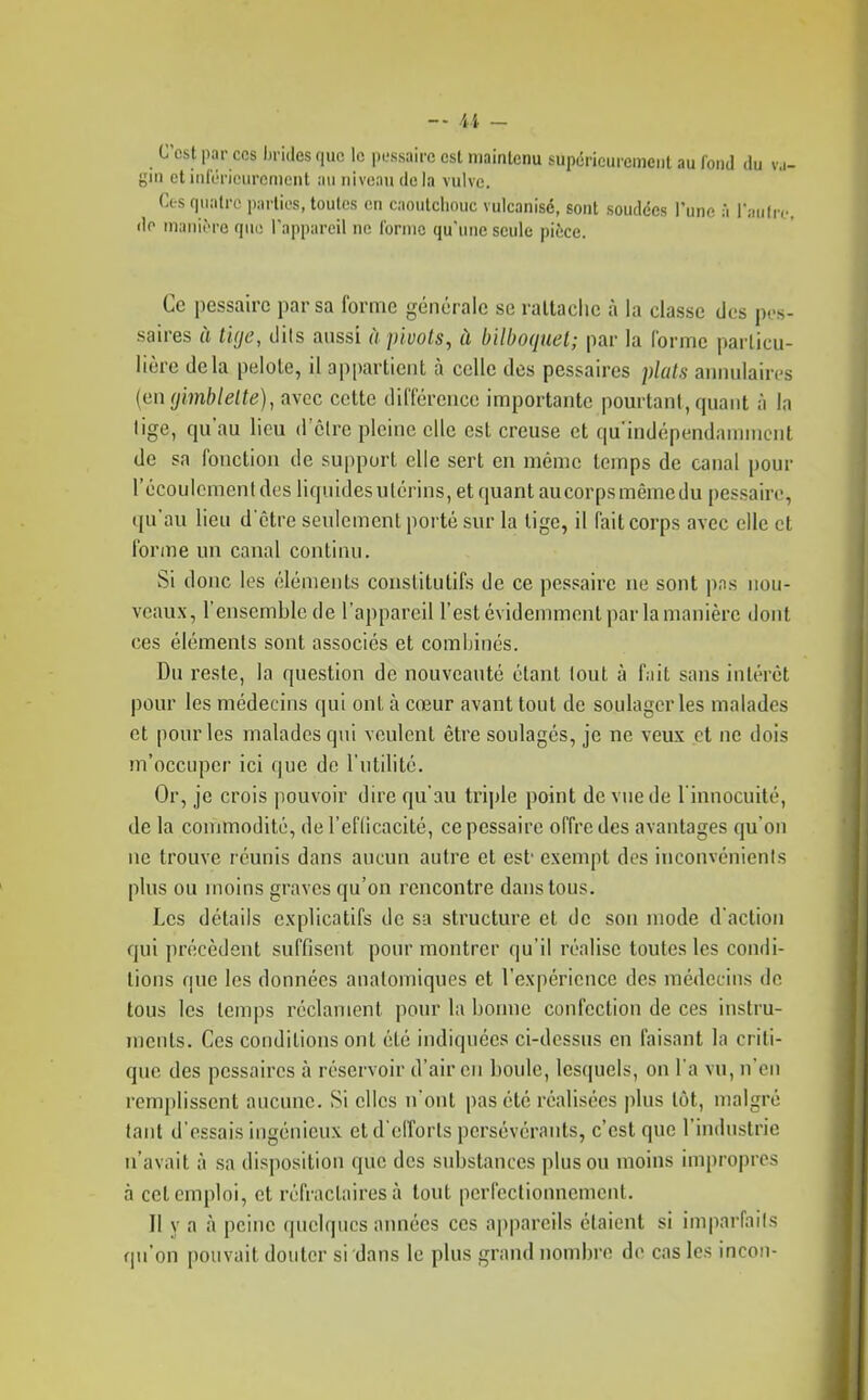 C'est par cos hrides que le pL-ssaire est maintenu supérieurement au fond du v,.- gin et ialëneurement an niveau de la vulve. Ces quatre parties, toutes en caoutchouc vulcanisé, sont soudées l'une à raiifre. do manière que l'appareil ne l'orme qu'une seule pièce. Ce pessairc par sa forme générale se raltaclic à la classe des pos- saires à tUje, dits aussi à pivots, à bilboquet; par la Corme particu- lière delà pelote, il appartient à celle des pessaires pluls annidaircs {(in<j'mblelte), avec celte dilTérence importante pourtant, quant à la lige, qu'au lieu d'être pleine elle est creuse et qu indépendannnciit de sa fonction de support elle sert en mémo temps de canal pour l'écoulement des liquides utérins, et quant au corps même du pessaire, qu'au lieu d'être seulement porté sur la lige, il l'ait corps avec elle et forme un canal continu. Si donc les éléments couslitutifs de ce pessaire ne sont pas nou- veaux, l'ensemble de l'appareil l'est évidemment par la manière dont ces éléments sont associés et combinés. Du reste, la question de nouveauté étant lout à fait sans intérêt pour les médecins qui ont à cœur avant lout de soulager les malades et pour les malades qui veulent être soulagés, je ne veux cl ne dois m'occupcr ici que de l'utilité. Or, je crois pouvoir dire qu'au triple point de vue de l'innocuité, de la commodité, dereflicacité, ce pessaire offre des avantages qu'on ne trouve réunis dans aucun autre et est exempt des inconvénients plus ou moins graves qu'on rencontre dans tous. Les détails explicatifs de sa structure et de son mode d'action qui précèdent suffisent pour montrer qu'il réalise toutes les condi- tions que les données analomiques et l'expérience des médecins de tous les temps réclament pour la bonne confection de ces instru- ments. Ces conditions ont été indiquées ci-dessus en faisant la criti- que des pessaires à réservoir d'air en boule, lesquels, on l'a vu, n'en remplissent aucune. Si elles n'ont pas été réalisées plus tôt, malgré tant d'essais ingénieux et d'efforts persévérants, c'est que l'industrie n'avait à sa disposition que des substances plus ou moins impropres à cet emploi, cl réfractaires à tout perfectionnement. Il y a à peine quelques aimées ces appareils étaient si imparfnils qu'on pouvait douter si dans le plus grand nombre de cas les incon-